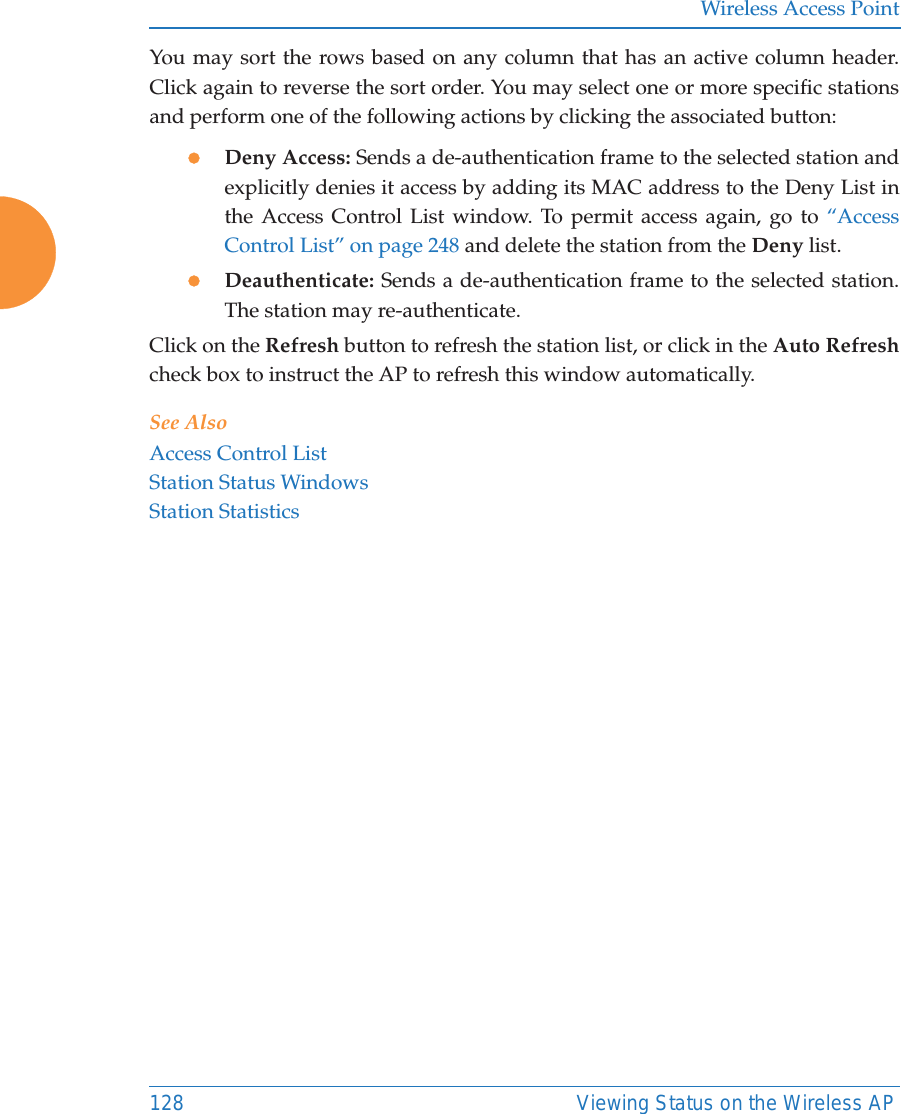 Wireless Access Point128 Viewing Status on the Wireless APYou may sort the rows based on any column that has an active column header.Click again to reverse the sort order. You may select one or more specific stationsand perform one of the following actions by clicking the associated button:zDeny Access: Sends a de-authentication frame to the selected station and explicitly denies it access by adding its MAC address to the Deny List in the Access Control List window. To permit access again, go to &ldquo;Access Control List&rdquo; on page 248 and delete the station from the Deny list.zDeauthenticate: Sends a de-authentication frame to the selected station. The station may re-authenticate. Click on the Refresh button to refresh the station list, or click in the Auto Refreshcheck box to instruct the AP to refresh this window automatically. See AlsoAccess Control ListStation Status WindowsStation Statistics