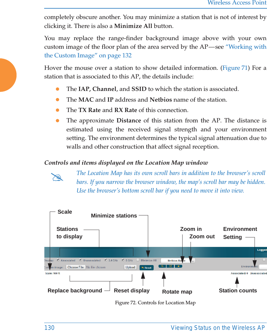 Wireless Access Point130 Viewing Status on the Wireless APcompletely obscure another. You may minimize a station that is not of interest by clicking it. There is also a Minimize All button. You may replace the range-finder background image above with your own custom image of the floor plan of the area served by the AP &mdash; see &ldquo;Working with the Custom Image&rdquo; on page 132Hover the mouse over a station to show detailed information. (Figure 71) For a station that is associated to this AP, the details include:zThe IAP, Channel, and SSID to which the station is associated.zThe MAC and IP address and Netbios name of the station.zThe TX Rate and RX Rate of this connection. zThe approximate Distance of this station from the AP. The distance is estimated using the received signal strength and your environment setting. The environment determines the typical signal attenuation due to walls and other construction that affect signal reception. Controls and items displayed on the Location Map window Figure 72. Controls for Location Map#The Location Map has its own scroll bars in addition to the browser&rsquo;s scroll bars. If you narrow the browser window, the map&rsquo;s scroll bar may be hidden. Use the browser&rsquo;s bottom scroll bar if you need to move it into view. Stations to display EnvironmentSettingReplace backgroundMinimize stationsReset display Rotate mapZoom in      Zoom outScaleStation counts