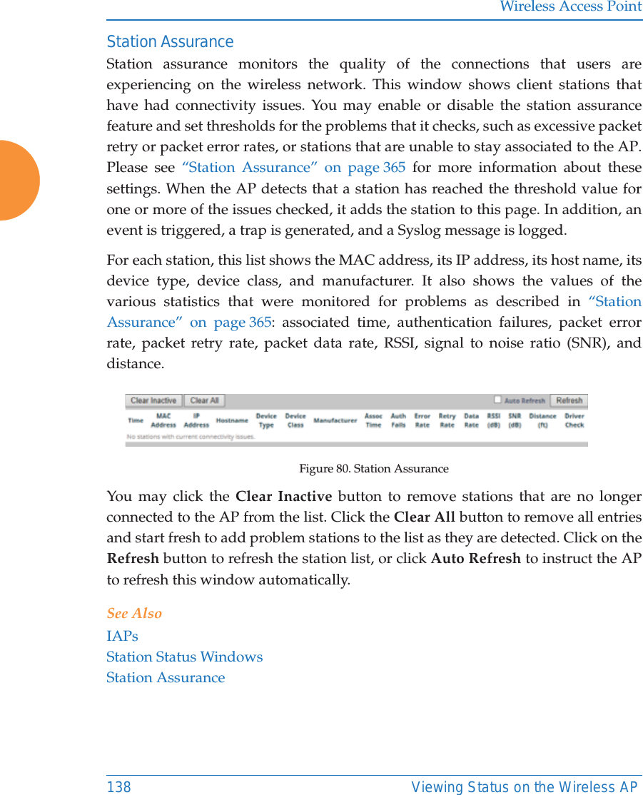 Wireless Access Point138 Viewing Status on the Wireless APStation AssuranceStation assurance monitors the quality of the connections that users are experiencing on the wireless network. This window shows client stations that have had connectivity issues. You may enable or disable the station assurance feature and set thresholds for the problems that it checks, such as excessive packet retry or packet error rates, or stations that are unable to stay associated to the AP. Please see &ldquo;Station Assurance&rdquo; on page 365 for more information about these settings. When the AP detects that a station has reached the threshold value for one or more of the issues checked, it adds the station to this page. In addition, an event is triggered, a trap is generated, and a Syslog message is logged. For each station, this list shows the MAC address, its IP address, its host name, its device type, device class, and manufacturer. It also shows the values of the various statistics that were monitored for problems as described in &ldquo;Station Assurance&rdquo; on page 365: associated time, authentication failures, packet error rate, packet retry rate, packet data rate, RSSI, signal to noise ratio (SNR), and distance.Figure 80. Station AssuranceYou may click the Clear Inactive button to remove stations that are no longer connected to the AP from the list. Click the Clear All button to remove all entries and start fresh to add problem stations to the list as they are detected. Click on the Refresh button to refresh the station list, or click Auto Refresh to instruct the AP to refresh this window automatically. See AlsoIAPsStation Status WindowsStation Assurance