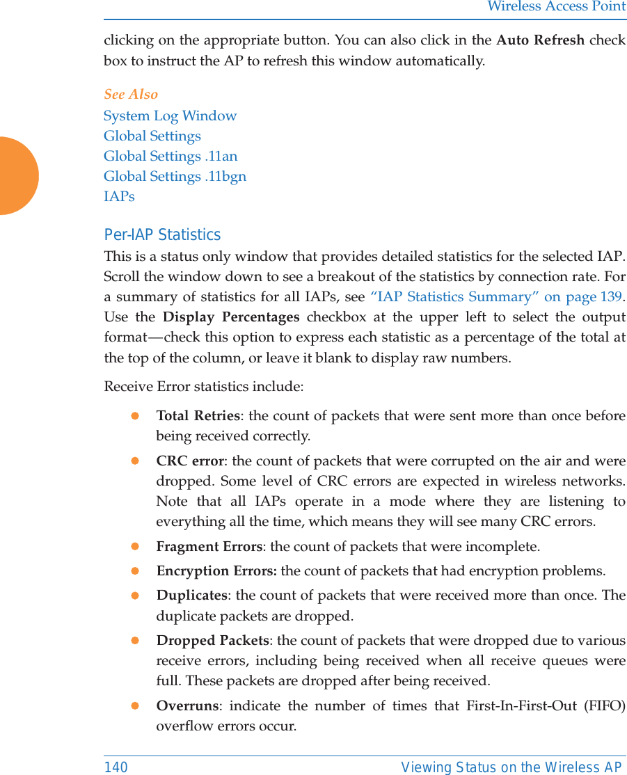 Wireless Access Point140 Viewing Status on the Wireless APclicking on the appropriate button. You can also click in the Auto Refresh check box to instruct the AP to refresh this window automatically. See AlsoSystem Log WindowGlobal SettingsGlobal Settings .11anGlobal Settings .11bgnIAPsPer-IAP Statistics This is a status only window that provides detailed statistics for the selected IAP. Scroll the window down to see a breakout of the statistics by connection rate. For a summary of statistics for all IAPs, see &ldquo;IAP Statistics Summary&rdquo; on page 139. Use the Display Percentages checkbox at the upper left to select the output format &mdash; check this option to express each statistic as a percentage of the total at the top of the column, or leave it blank to display raw numbers. Receive Error statistics include:zTotal Retries: the count of packets that were sent more than once before being received correctly.zCRC error: the count of packets that were corrupted on the air and were dropped. Some level of CRC errors are expected in wireless networks. Note that all IAPs operate in a mode where they are listening to everything all the time, which means they will see many CRC errors. zFragment Errors: the count of packets that were incomplete.zEncryption Errors: the count of packets that had encryption problems.zDuplicates: the count of packets that were received more than once. The duplicate packets are dropped. zDropped Packets: the count of packets that were dropped due to various receive errors, including being received when all receive queues were full. These packets are dropped after being received.zOverruns: indicate the number of times that First-In-First-Out (FIFO) overflow errors occur. 