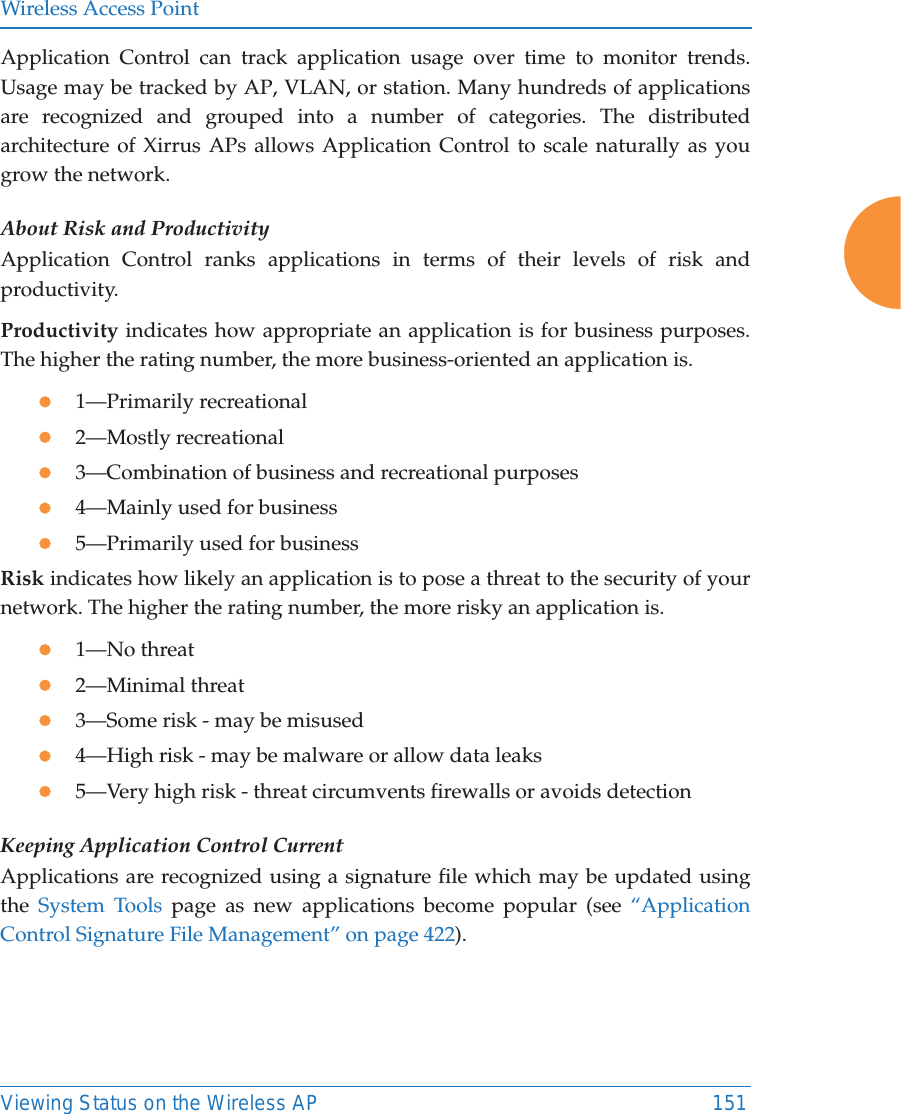 Wireless Access PointViewing Status on the Wireless AP 151Application Control can track application usage over time to monitor trends. Usage may be tracked by AP, VLAN, or station. Many hundreds of applications are recognized and grouped into a number of categories. The distributed architecture of Xirrus APs allows Application Control to scale naturally as you grow the network. About Risk and ProductivityApplication Control ranks applications in terms of their levels of risk andproductivity.Productivity indicates how appropriate an application is for business purposes. The higher the rating number, the more business-oriented an application is.z1&mdash;Primarily recreationalz2&mdash;Mostly recreationalz3&mdash;Combination of business and recreational purposesz4&mdash;Mainly used for businessz5&mdash;Primarily used for businessRisk indicates how likely an application is to pose a threat to the security of your network. The higher the rating number, the more risky an application is.z1&mdash;No threatz2&mdash;Minimal threatz3&mdash;Some risk - may be misusedz4&mdash;High risk - may be malware or allow data leaksz5&mdash;Very high risk - threat circumvents firewalls or avoids detectionKeeping Application Control CurrentApplications are recognized using a signature file which may be updated using the  System Tools page as new applications become popular (see &ldquo;Application Control Signature File Management&rdquo; on page 422). 