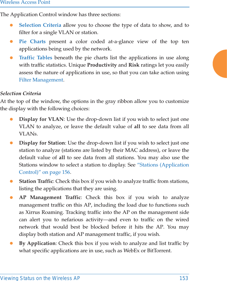 Wireless Access PointViewing Status on the Wireless AP 153The Application Control window has three sections:zSelection Criteria allow you to choose the type of data to show, and to filter for a single VLAN or station.zPie Charts present a color coded at-a-glance view of the top ten applications being used by the network.zTraffic Tables beneath the pie charts list the applications in use along with traffic statistics. Unique Productivity and Risk ratings let you easily assess the nature of applications in use, so that you can take action using Filter Management.Selection CriteriaAt the top of the window, the options in the gray ribbon allow you to customize the display with the following choices:zDisplay for VLAN: Use the drop-down list if you wish to select just one VLAN to analyze, or leave the default value of all to see data from all VLANs. zDisplay for Station: Use the drop-down list if you wish to select just one station to analyze (stations are listed by their MAC address), or leave the default value of all to see data from all stations. You may also use the Stations window to select a station to display. See &ldquo;Stations (Application Control)&rdquo; on page 156. zStation Traffic: Check this box if you wish to analyze traffic from stations, listing the applications that they are using. zAP Management Traffic: Check this box if you wish to analyze management traffic on this AP, including the load due to functions such as Xirrus Roaming. Tracking traffic into the AP on the management side can alert you to nefarious activity&mdash;and even to traffic on the wired network that would best be blocked before it hits the AP. You may display both station and AP management traffic, if you wish.zBy Application: Check this box if you wish to analyze and list traffic by what specific applications are in use, such as WebEx or BitTorrent. 