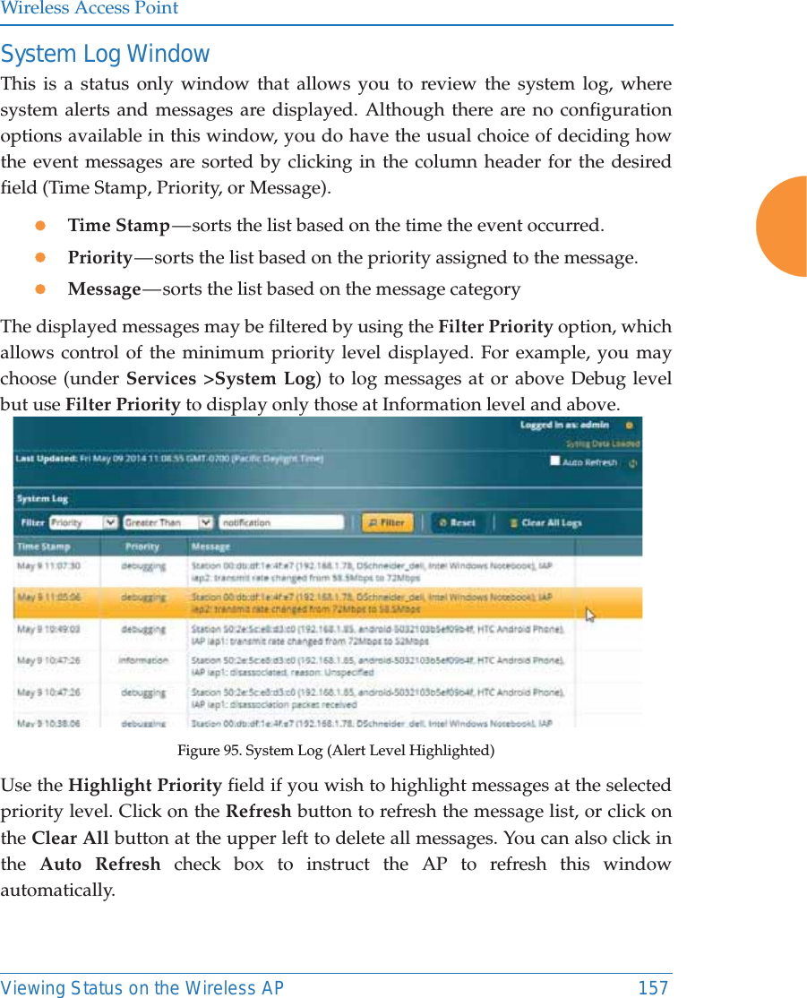 Wireless Access PointViewing Status on the Wireless AP 157System Log WindowThis is a status only window that allows you to review the system log, where system alerts and messages are displayed. Although there are no configuration options available in this window, you do have the usual choice of deciding how the event messages are sorted by clicking in the column header for the desired field (Time Stamp, Priority, or Message).zTime Stamp &mdash; sorts the list based on the time the event occurred.zPriority &mdash; sorts  the  list  based on the priority assigned to the message.zMessage &mdash; sorts  the  list  based on the message categoryThe displayed messages may be filtered by using the Filter Priority option, which allows control of the minimum priority level displayed. For example, you may choose (under Services >System Log) to log messages at or above Debug level but use Filter Priority to display only those at Information level and above.Figure 95. System Log (Alert Level Highlighted)Use the Highlight Priority field if you wish to highlight messages at the selected priority level. Click on the Refresh button to refresh the message list, or click on the Clear All button at the upper left to delete all messages. You can also click in the  Auto Refresh check box to instruct the AP to refresh this window automatically.