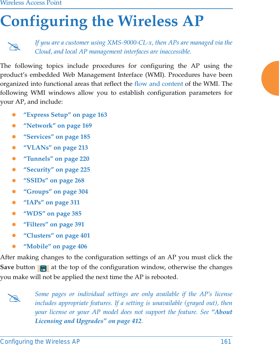 Wireless Access PointConfiguring the Wireless AP 161Configuring the Wireless APThe following topics include procedures for configuring the AP using the product&rsquo;s embedded Web Management Interface (WMI). Procedures have been organized into functional areas that reflect the flow and content of the WMI. The following WMI windows allow you to establish configuration parameters for your AP, and include: z&ldquo;Express Setup&rdquo; on page 163z&ldquo;Network&rdquo; on page 169z&ldquo;Services&rdquo; on page 185z&ldquo;VLANs&rdquo; on page 213z&ldquo;Tunnels&rdquo; on page 220z&ldquo;Security&rdquo; on page 225z&ldquo;SSIDs&rdquo; on page 268z&ldquo;Groups&rdquo; on page 304z&ldquo;IAPs&rdquo; on page 311z&ldquo;WDS&rdquo; on page 385z&ldquo;Filters&rdquo; on page 391z&ldquo;Clusters&rdquo; on page 401z&ldquo;Mobile&rdquo; on page 406After making changes to the configuration settings of an AP you must click the Save button   at the top of the configuration window, otherwise the changes you make will not be applied the next time the AP is rebooted. #If you are a customer using XMS-9000-CL-x, then APs are managed via the Cloud, and local AP management interfaces are inaccessible. #Some pages or individual settings are only available if the AP&rsquo;s license includes appropriate features. If a setting is unavailable (grayed out), then your license or your AP model does not support the feature. See &ldquo;About Licensing and Upgrades&rdquo; on page 412. 