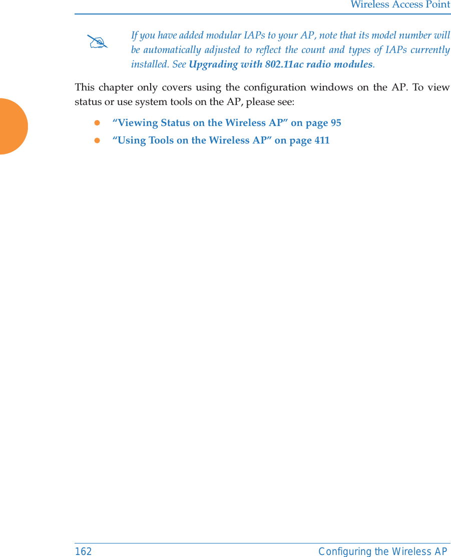 Wireless Access Point162 Configuring the Wireless APThis chapter only covers using the configuration windows on the AP. To view status or use system tools on the AP, please see:z&ldquo;Viewing Status on the Wireless AP&rdquo; on page 95z&ldquo;Using Tools on the Wireless AP&rdquo; on page 411#If you have added modular IAPs to your AP, note that its model number will be automatically adjusted to reflect the count and types of IAPs currently installed. See Upgrading with 802.11ac radio modules. 