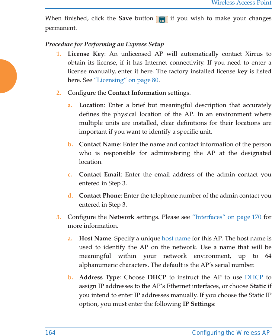 Wireless Access Point164 Configuring the Wireless APWhen finished, click the Save  button   if you wish to make your changes permanent.Procedure for Performing an Express Setup1. License Key: An unlicensed AP will automatically contact Xirrus to obtain its license, if it has Internet connectivity. If you need to enter a license manually, enter it here. The factory installed license key is listed here. See &ldquo;Licensing&rdquo; on page 80.2. Configure the Contact Information settings. a. Location: Enter a brief but meaningful description that accurately defines the physical location of the AP. In an environment where multiple units are installed, clear definitions for their locations are important if you want to identify a specific unit.b. Contact Name: Enter the name and contact information of the person who is responsible for administering the AP at the designated location.c. Contact Email: Enter the email address of the admin contact you entered in Step 3.d. Contact Phone: Enter the telephone number of the admin contact you entered in Step 3.3. Configure the Network settings. Please see &ldquo;Interfaces&rdquo; on page 170 for more information. a. Host Name: Specify a unique host name for this AP. The host name is used to identify the AP on the network. Use a name that will be meaningful within your network environment, up to 64 alphanumeric characters. The default is the AP&rsquo;s serial number.b. Address Type: Choose DHCP to instruct the AP to use DHCP to assign IP addresses to the AP&rsquo;s Ethernet interfaces, or choose Static if you intend to enter IP addresses manually. If you choose the Static IP option, you must enter the following IP Settings: