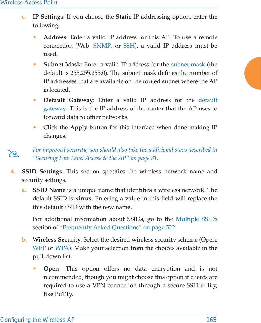 Wireless Access PointConfiguring the Wireless AP 165c. IP Settings: If you choose the Static IP addressing option, enter the following:&bull;Address: Enter a valid IP address for this AP. To use a remote connection (Web, SNMP, or SSH), a valid IP address must be used.&bull;Subnet Mask: Enter a valid IP address for the subnet mask (the default is 255.255.255.0). The subnet mask defines the number of IP addresses that are available on the routed subnet where the AP is located.&bull;Default Gateway: Enter a valid IP address for the default gateway. This is the IP address of the router that the AP uses to forward data to other networks.&bull;Click the Apply button for this interface when done making IP changes.4. SSID Settings: This section specifies the wireless network name and security settings.a. SSID Name is a unique name that identifies a wireless network. The default SSID is xirrus. Entering a value in this field will replace the this default SSID with the new name.For additional information about SSIDs, go to the Multiple SSIDssection of &ldquo;Frequently Asked Questions&rdquo; on page 522.b. Wireless Security: Select the desired wireless security scheme (Open, WEP or WPA). Make your selection from the choices available in the pull-down list.&bull;Open &mdash; This option offers no data encryption and is not recommended, though you might choose this option if clients are required to use a VPN connection through a secure SSH utility, like PuTTy.#For improved security, you should also take the additional steps described in &ldquo;Securing Low Level Access to the AP&rdquo; on page 81. 