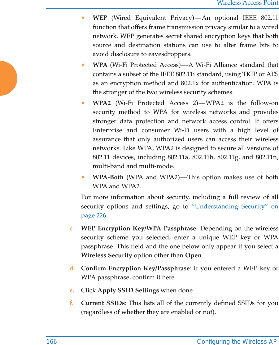 Wireless Access Point166 Configuring the Wireless AP&bull;WEP (Wired Equivalent Privacy) &mdash; An optional IEEE 802.11 function that offers frame transmission privacy similar to a wired network. WEP generates secret shared encryption keys that both source and destination stations can use to alter frame bits to avoid disclosure to eavesdroppers.&bull;WPA (Wi-Fi Protected Access) &mdash; A Wi-Fi Alliance standard that contains a subset of the IEEE 802.11i standard, using TKIP or AES as an encryption method and 802.1x for authentication. WPA is the stronger of the two wireless security schemes.&bull;WPA2  (Wi-Fi Protected Access 2) &mdash; WPA2 is the follow-on security method to WPA for wireless networks and provides stronger data protection and network access control. It offers Enterprise and consumer Wi-Fi users with a high level of assurance that only authorized users can access their wireless networks. Like WPA, WPA2 is designed to secure all versions of 802.11 devices, including 802.11a, 802.11b, 802.11g, and 802.11n, multi-band and multi-mode.&bull;WPA-Both (WPA and WPA2) &mdash; This option makes use of both WPA and WPA2.For more information about security, including a full review of all security options and settings, go to &ldquo;Understanding Security&rdquo; on page 226. c. WEP Encryption Key/WPA Passphrase: Depending on the wireless security scheme you selected, enter a unique WEP key or WPA passphrase. This field and the one below only appear if you select a Wireless Security option other than Open.d. Confirm Encryption Key/Passphrase: If you entered a WEP key or WPA passphrase, confirm it here.e. Click Apply SSID Settings when done.f. Current SSIDs: This lists all of the currently defined SSIDs for you (regardless of whether they are enabled or not).