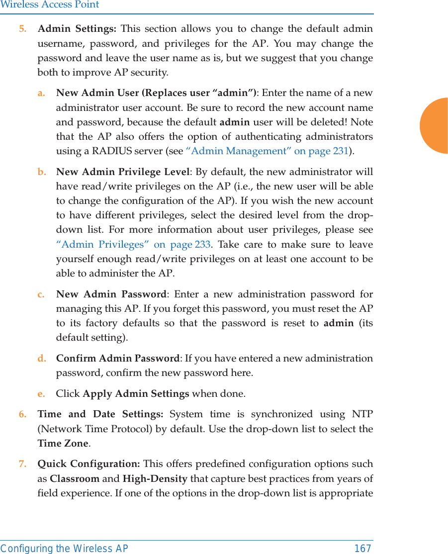 Wireless Access PointConfiguring the Wireless AP 1675. Admin Settings: This section allows you to change the default admin username, password, and privileges for the AP. You may change the password and leave the user name as is, but we suggest that you change both to improve AP security. a. New Admin User (Replaces user &ldquo;admin&rdquo;): Enter the name of a new administrator user account. Be sure to record the new account name and password, because the default admin user will be deleted! Note that the AP also offers the option of authenticating administrators using a RADIUS server (see &ldquo;Admin Management&rdquo; on page 231).b. New Admin Privilege Level: By default, the new administrator will have read/write privileges on the AP (i.e., the new user will be able to change the configuration of the AP). If you wish the new account to have different privileges, select the desired level from the drop-down list. For more information about user privileges, please see &ldquo;Admin Privileges&rdquo; on page 233. Take care to make sure to leave yourself enough read/write privileges on at least one account to be able to administer the AP. c. New Admin Password: Enter a new administration password for managing this AP. If you forget this password, you must reset the AP to its factory defaults so that the password is reset to admin (its default setting). d. Confirm Admin Password: If you have entered a new administration password, confirm the new password here.e. Click Apply Admin Settings when done.6. Time and Date Settings: System time is synchronized using NTP (Network Time Protocol) by default. Use the drop-down list to select the Time Zone.7. Quick Configuration: This offers predefined configuration options such as Classroom and High-Density that capture best practices from years of field experience. If one of the options in the drop-down list is appropriate 