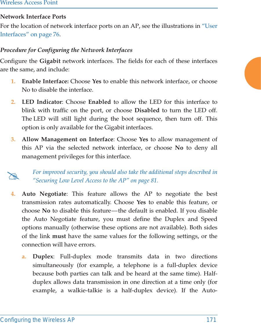 Wireless Access PointConfiguring the Wireless AP 171Network Interface PortsFor the location of network interface ports on an AP, see the illustrations in &ldquo;User Interfaces&rdquo; on page 76.Procedure for Configuring the Network InterfacesConfigure the Gigabit network interfaces. The fields for each of these interfaces are the same, and include: 1. Enable Interface: Choose Yes to enable this network interface, or choose No to disable the interface.2. LED Indicator: Choose Enabled to allow the LED for this interface to blink with traffic on the port, or choose Disabled to turn the LED off. The LED will still light during the boot sequence, then turn off. This option is only available for the Gigabit interfaces. 3. Allow Management on Interface: Choose Yes to allow management of this AP via the selected network interface, or choose No to deny all management privileges for this interface. 4. Auto Negotiate: This feature allows the AP to negotiate the best transmission rates automatically. Choose Yes to enable this feature, or choose No to disable this feature &mdash; the default is enabled. If you disable the Auto Negotiate feature, you must define the Duplex and Speed options manually (otherwise these options are not available). Both sides of the link must have the same values for the following settings, or the connection will have errors. a. Duplex: Full-duplex mode transmits data in two directions simultaneously (for example, a telephone is a full-duplex device because both parties can talk and be heard at the same time). Half-duplex allows data transmission in one direction at a time only (for example, a walkie-talkie is a half-duplex device). If the Auto-#For improved security, you should also take the additional steps described in &ldquo;Securing Low Level Access to the AP&rdquo; on page 81. 