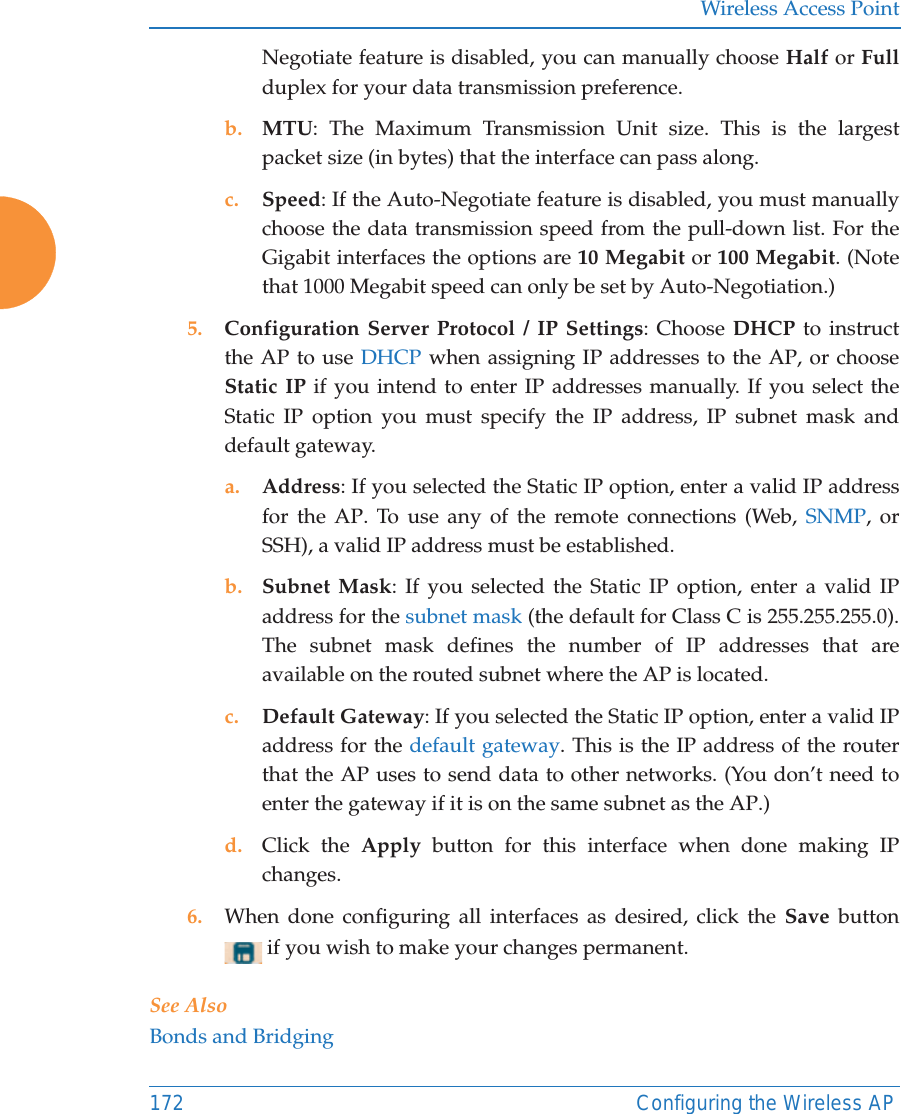 Wireless Access Point172 Configuring the Wireless APNegotiate feature is disabled, you can manually choose Half or Fullduplex for your data transmission preference.b. MTU: The Maximum Transmission Unit size. This is the largest packet size (in bytes) that the interface can pass along.c. Speed: If the Auto-Negotiate feature is disabled, you must manually choose the data transmission speed from the pull-down list. For the Gigabit interfaces the options are 10 Megabit or 100 Megabit. (Note that 1000 Megabit speed can only be set by Auto-Negotiation.) 5. Configuration Server Protocol / IP Settings: Choose DHCP to instruct the AP to use DHCP when assigning IP addresses to the AP, or choose Static IP if you intend to enter IP addresses manually. If you select the Static IP option you must specify the IP address, IP subnet mask and default gateway.a. Address: If you selected the Static IP option, enter a valid IP address for the AP. To use any of the remote connections (Web, SNMP, or SSH), a valid IP address must be established.b. Subnet Mask: If you selected the Static IP option, enter a valid IP address for the subnet mask (the default for Class C is 255.255.255.0). The subnet mask defines the number of IP addresses that are available on the routed subnet where the AP is located.c. Default Gateway: If you selected the Static IP option, enter a valid IP address for the default gateway. This is the IP address of the router that the AP uses to send data to other networks. (You don&rsquo;t need to enter the gateway if it is on the same subnet as the AP.) d. Click the Apply button for this interface when done making IP changes.6. When done configuring all interfaces as desired, click the Save  button  if you wish to make your changes permanent. See AlsoBonds and Bridging
