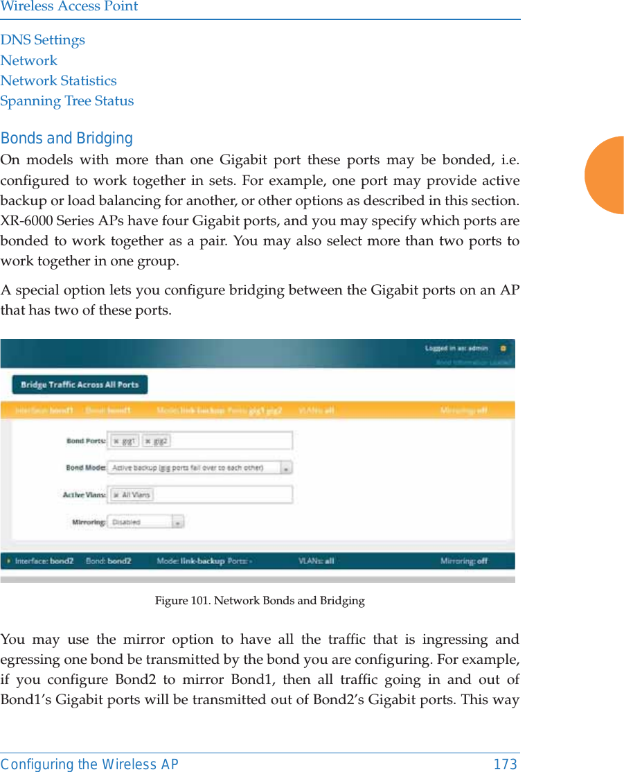 Wireless Access PointConfiguring the Wireless AP 173DNS SettingsNetworkNetwork StatisticsSpanning Tree StatusBonds and BridgingOn models with more than one Gigabit port these ports may be bonded, i.e. configured to work together in sets. For example, one port may provide active backup or load balancing for another, or other options as described in this section. XR-6000 Series APs have four Gigabit ports, and you may specify which ports are bonded to work together as a pair. You may also select more than two ports to work together in one group.A special option lets you configure bridging between the Gigabit ports on an AP that has two of these ports.Figure 101. Network Bonds and BridgingYou may use the mirror option to have all the traffic that is ingressing and egressing one bond be transmitted by the bond you are configuring. For example, if you configure Bond2 to mirror Bond1, then all traffic going in and out of Bond1&rsquo;s Gigabit ports will be transmitted out of Bond2&rsquo;s Gigabit ports. This way 