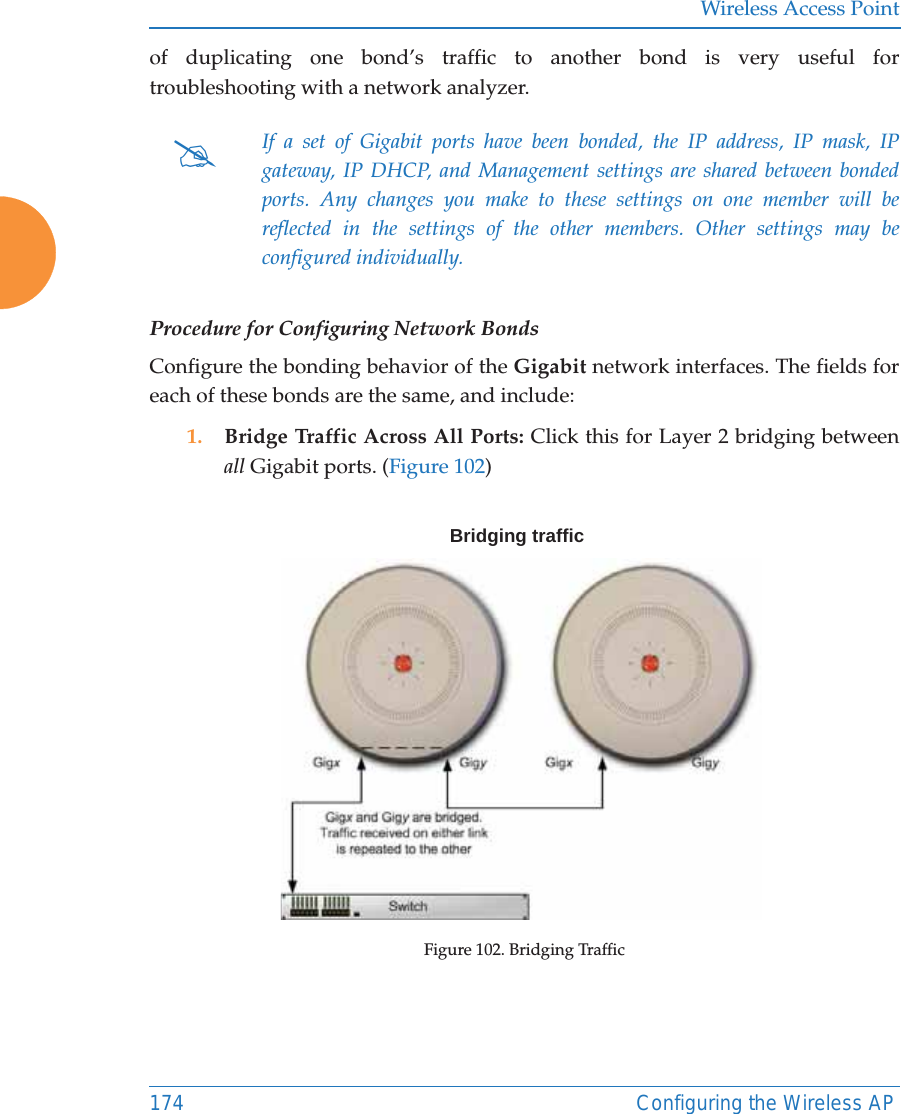 Wireless Access Point174 Configuring the Wireless APof duplicating one bond&rsquo;s traffic to another bond is very useful for troubleshooting with a network analyzer. Procedure for Configuring Network BondsConfigure the bonding behavior of the Gigabit network interfaces. The fields for each of these bonds are the same, and include:1. Bridge Traffic Across All Ports: Click this for Layer 2 bridging between all Gigabit ports. (Figure 102) Figure 102. Bridging Traffic#If a set of Gigabit ports have been bonded, the IP address, IP mask, IP gateway, IP DHCP, and Management settings are shared between bonded ports. Any changes you make to these settings on one member will be reflected in the settings of the other members. Other settings may be configured individually.Bridging traffic