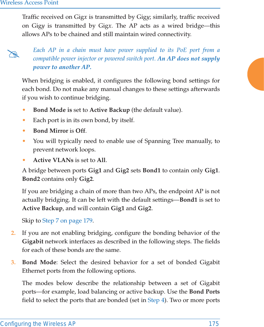 Wireless Access PointConfiguring the Wireless AP 175Traffic received on Gigx is transmitted by Gigy; similarly, traffic received on Gigy is transmitted by Gigx. The AP acts as a wired bridge&mdash;this allows APs to be chained and still maintain wired connectivity. When bridging is enabled, it configures the following bond settings for each bond. Do not make any manual changes to these settings afterwards if you wish to continue bridging. &bull;Bond Mode is set to Active Backup (the default value). &bull;Each port is in its own bond, by itself.&bull;Bond Mirror is Off. &bull;You will typically need to enable use of Spanning Tree manually, to prevent network loops. &bull;Active VLANs is set to All. A bridge between ports Gig1 and Gig2 sets Bond1 to contain only Gig1. Bond2 contains only Gig2. If you are bridging a chain of more than two APs, the endpoint AP is not actually bridging. It can be left with the default settings&mdash;Bond1 is set to Active Backup, and will contain Gig1 and Gig2. Skip to Step 7 on page 179. 2. If you are not enabling bridging, configure the bonding behavior of the Gigabit network interfaces as described in the following steps. The fields for each of these bonds are the same.3. Bond Mode: Select the desired behavior for a set of bonded Gigabit Ethernet ports from the following options. The modes below describe the relationship between a set of Gigabit ports&mdash;for example, load balancing or active backup. Use the Bond Portsfield to select the ports that are bonded (set in Step 4). Two or more ports #Each AP in a chain must have power supplied to its PoE port from a compatible power injector or powered switch port. An AP does not supply power to another AP. 