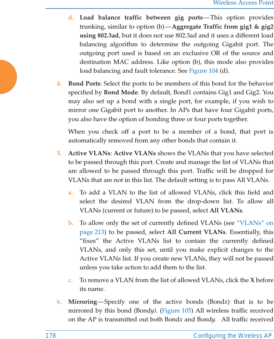 Wireless Access Point178 Configuring the Wireless APd. Load balance traffic between gig ports &mdash; This option provides trunking, similar to option (b) &mdash; Aggregate Traffic from gig1 &amp; gig2 using 802.3ad, but it does not use 802.3ad and it uses a different load balancing algorithm to determine the outgoing Gigabit port. The outgoing port used is based on an exclusive OR of the source and destination MAC address. Like option (b), this mode also provides load balancing and fault tolerance. See Figure 104 (d).4. Bond Ports: Select the ports to be members of this bond for the behavior specified by Bond Mode. By default, Bond1 contains Gig1 and Gig2. You may also set up a bond with a single port, for example, if you wish to mirror one Gigabit port to another. In APs that have four Gigabit ports, you also have the option of bonding three or four ports together. When you check off a port to be a member of a bond, that port is automatically removed from any other bonds that contain it.5. Active VLANs: Active VLANs shows the VLANs that you have selected to be passed through this port. Create and manage the list of VLANs that are allowed to be passed through this port. Traffic will be dropped for VLANs that are not in this list. The default setting is to pass All VLANs. a. To add a VLAN to the list of allowed VLANs, click this field and select the desired VLAN from the drop-down list. To allow all VLANs (current or future) to be passed, select All VLANs. b. To allow only the set of currently defined VLANs (see &ldquo;VLANs&rdquo; on page 213) to be passed, select All Current VLANs. Essentially, this &ldquo;fixes&rdquo; the Active VLANs list to contain the currently defined VLANs, and only this set, until you make explicit changes to the Active VLANs list. If you create new VLANs, they will not be passed unless you take action to add them to the list. c. To remove a VLAN from the list of allowed VLANs, click the X before its name. 6. Mirroring &mdash; Specify one of the active bonds (Bondx) that is to be mirrored by this bond (Bondy). (Figure 105) All wireless traffic received on the AP is transmitted out both Bondx and Bondy.   All traffic received 