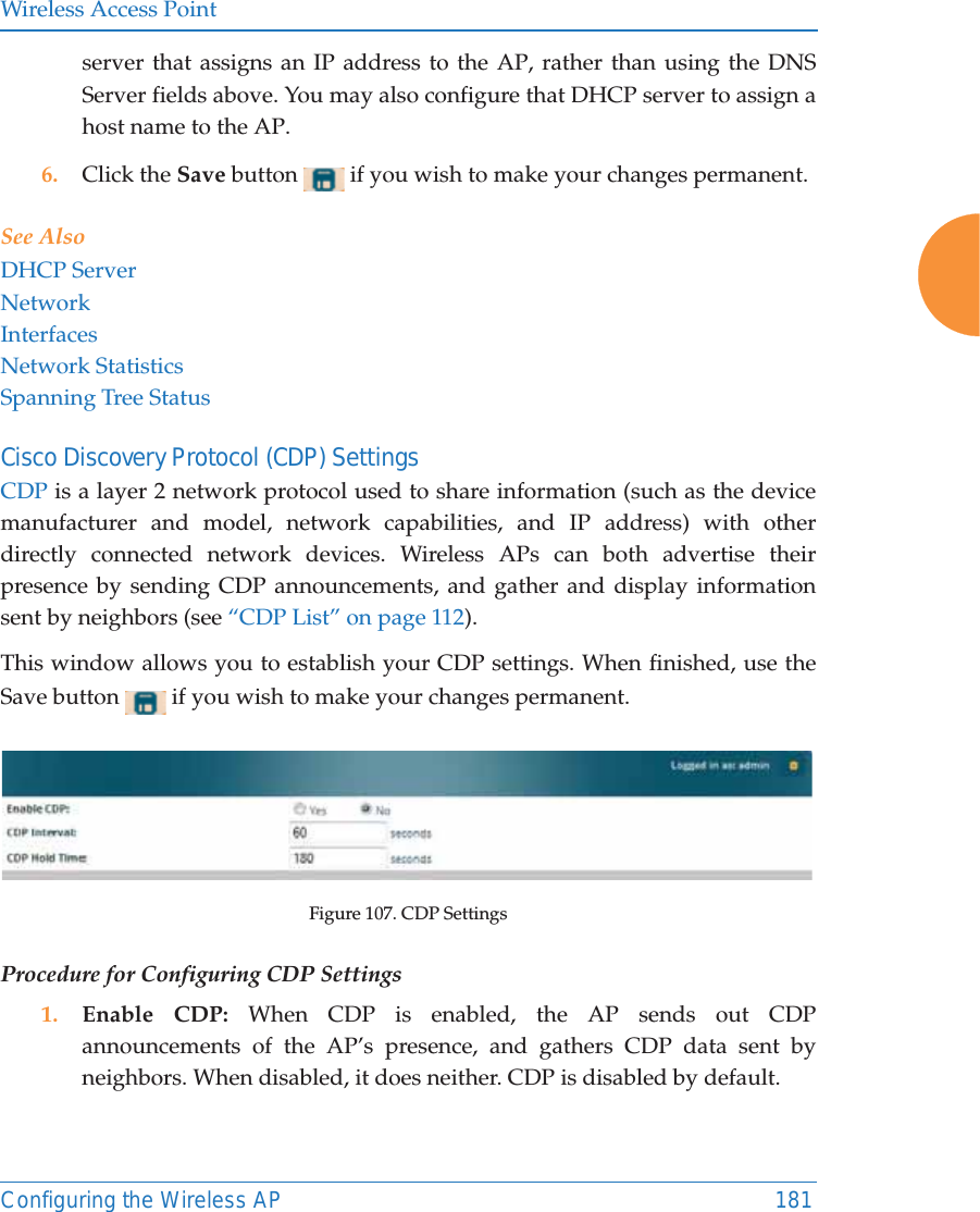Wireless Access PointConfiguring the Wireless AP 181server that assigns an IP address to the AP, rather than using the DNS Server fields above. You may also configure that DHCP server to assign a host name to the AP. 6. Click the Save button   if you wish to make your changes permanent.See AlsoDHCP ServerNetworkInterfacesNetwork StatisticsSpanning Tree StatusCisco Discovery Protocol (CDP) Settings CDP is a layer 2 network protocol used to share information (such as the device manufacturer and model, network capabilities, and IP address) with other directly connected network devices. Wireless APs can both advertise their presence by sending CDP announcements, and gather and display information sent by neighbors (see &ldquo;CDP List&rdquo; on page 112).This window allows you to establish your CDP settings. When finished, use the Save button   if you wish to make your changes permanent.Figure 107. CDP SettingsProcedure for Configuring CDP Settings 1. Enable CDP: When CDP is enabled, the AP sends out CDP announcements of the AP&rsquo;s presence, and gathers CDP data sent by neighbors. When disabled, it does neither. CDP is disabled by default. 