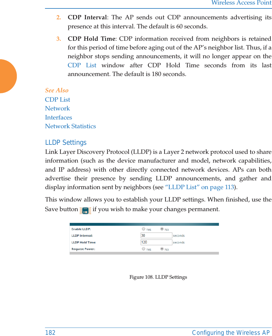Wireless Access Point182 Configuring the Wireless AP2. CDP Interval: The AP sends out CDP announcements advertising its presence at this interval. The default is 60 seconds.3. CDP Hold Time: CDP information received from neighbors is retained for this period of time before aging out of the AP&rsquo;s neighbor list. Thus, if a neighbor stops sending announcements, it will no longer appear on the CDP List window after CDP Hold Time seconds from its last announcement. The default is 180 seconds. See Also CDP ListNetworkInterfacesNetwork StatisticsLLDP Settings Link Layer Discovery Protocol (LLDP) is a Layer 2 network protocol used to share information (such as the device manufacturer and model, network capabilities, and IP address) with other directly connected network devices. APs can both advertise their presence by sending LLDP announcements, and gather and display information sent by neighbors (see &ldquo;LLDP List&rdquo; on page 113).This window allows you to establish your LLDP settings. When finished, use the Save button   if you wish to make your changes permanent.Figure 108. LLDP Settings 