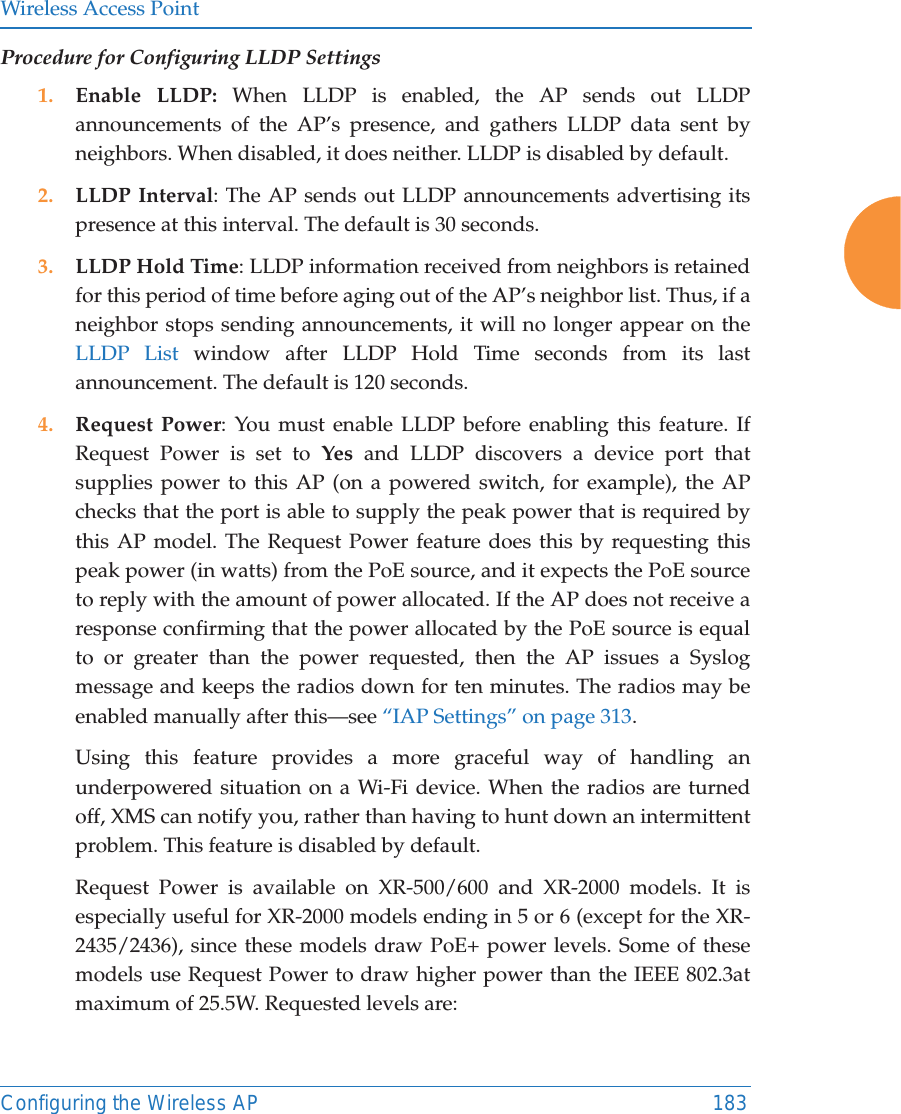 Wireless Access PointConfiguring the Wireless AP 183Procedure for Configuring LLDP Settings 1. Enable LLDP: When LLDP is enabled, the AP sends out LLDP announcements of the AP&rsquo;s presence, and gathers LLDP data sent by neighbors. When disabled, it does neither. LLDP is disabled by default. 2. LLDP Interval: The AP sends out LLDP announcements advertising its presence at this interval. The default is 30 seconds.3. LLDP Hold Time: LLDP information received from neighbors is retained for this period of time before aging out of the AP&rsquo;s neighbor list. Thus, if a neighbor stops sending announcements, it will no longer appear on the LLDP List window after LLDP Hold Time seconds from its last announcement. The default is 120 seconds. 4. Request Power: You must enable LLDP before enabling this feature. If Request Power is set to Yes and LLDP discovers a device port that supplies power to this AP (on a powered switch, for example), the AP checks that the port is able to supply the peak power that is required by this AP model. The Request Power feature does this by requesting this peak power (in watts) from the PoE source, and it expects the PoE source to reply with the amount of power allocated. If the AP does not receive a response confirming that the power allocated by the PoE source is equal to or greater than the power requested, then the AP issues a Syslog message and keeps the radios down for ten minutes. The radios may be enabled manually after this&mdash;see &ldquo;IAP Settings&rdquo; on page 313. Using this feature provides a more graceful way of handling an underpowered situation on a Wi-Fi device. When the radios are turned off, XMS can notify you, rather than having to hunt down an intermittent problem. This feature is disabled by default. Request Power is available on XR-500/600 and XR-2000 models. It is especially useful for XR-2000 models ending in 5 or 6 (except for the XR-2435/2436), since these models draw PoE+ power levels. Some of these models use Request Power to draw higher power than the IEEE 802.3at maximum of 25.5W. Requested levels are: 