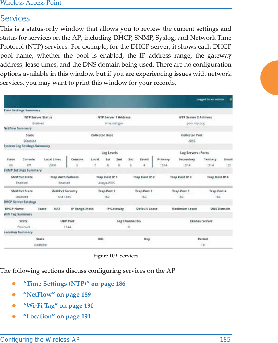 Wireless Access PointConfiguring the Wireless AP 185ServicesThis is a status-only window that allows you to review the current settings and status for services on the AP, including DHCP, SNMP, Syslog, and Network Time Protocol (NTP) services. For example, for the DHCP server, it shows each DHCP pool name, whether the pool is enabled, the IP address range, the gateway address, lease times, and the DNS domain being used. There are no configuration options available in this window, but if you are experiencing issues with network services, you may want to print this window for your records.Figure 109. Services The following sections discuss configuring services on the AP:z&ldquo;Time Settings (NTP)&rdquo; on page 186z&ldquo;NetFlow&rdquo; on page 189z&ldquo;Wi-Fi Tag&rdquo; on page 190z&ldquo;Location&rdquo; on page 191