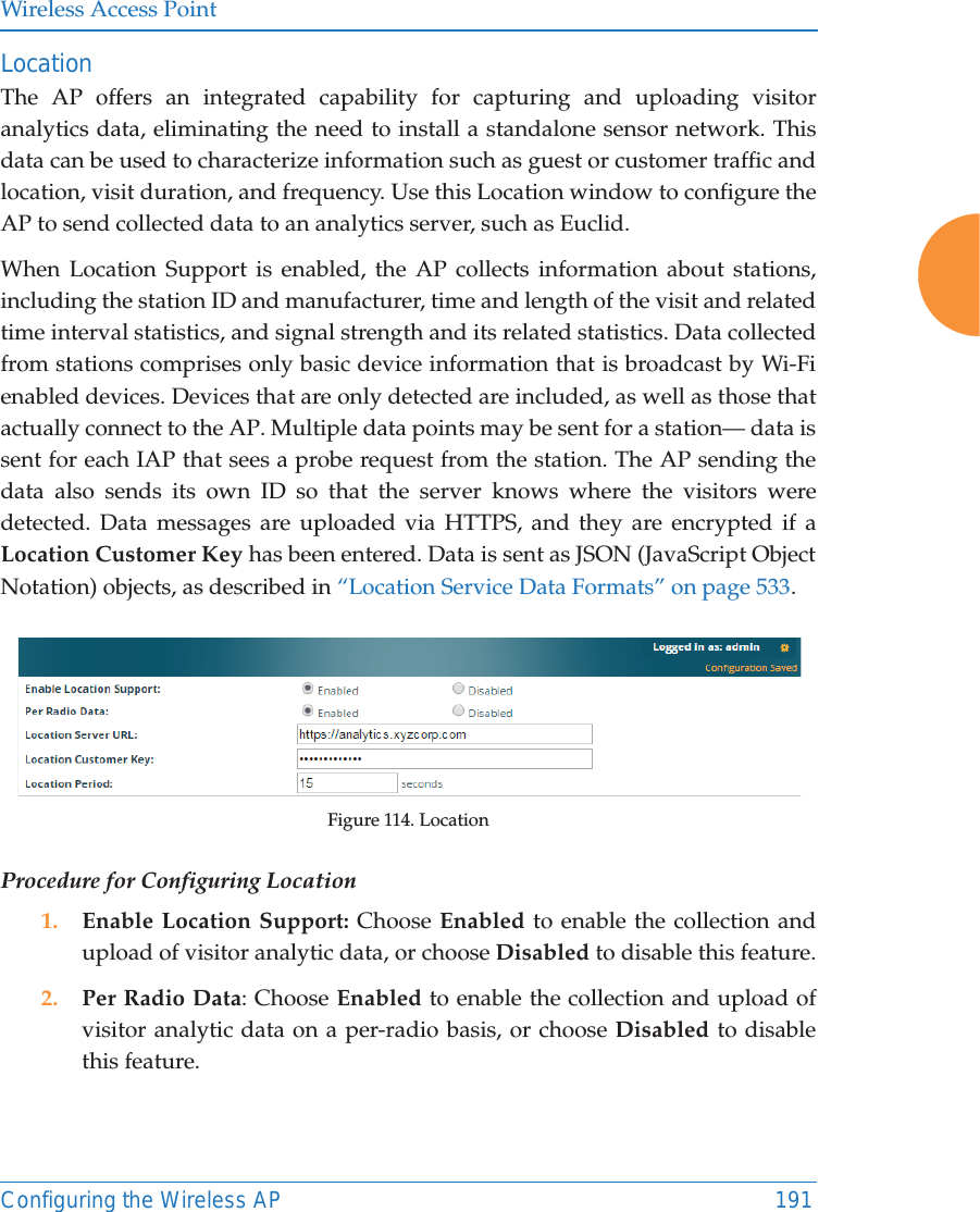 Wireless Access PointConfiguring the Wireless AP 191Location The AP offers an integrated capability for capturing and uploading visitor analytics data, eliminating the need to install a standalone sensor network. This data can be used to characterize information such as guest or customer traffic and location, visit duration, and frequency. Use this Location window to configure the AP to send collected data to an analytics server, such as Euclid.When Location Support is enabled, the AP collects information about stations, including the station ID and manufacturer, time and length of the visit and related time interval statistics, and signal strength and its related statistics. Data collected from stations comprises only basic device information that is broadcast by Wi-Fi enabled devices. Devices that are only detected are included, as well as those that actually connect to the AP. Multiple data points may be sent for a station&mdash; data is sent for each IAP that sees a probe request from the station. The AP sending the data also sends its own ID so that the server knows where the visitors were detected. Data messages are uploaded via HTTPS, and they are encrypted if a Location Customer Key has been entered. Data is sent as JSON (JavaScript Object Notation) objects, as described in &ldquo;Location Service Data Formats&rdquo; on page 533. Figure 114. LocationProcedure for Configuring Location1. Enable Location Support: Choose Enabled to enable the collection and upload of visitor analytic data, or choose Disabled to disable this feature.2. Per Radio Data: Choose Enabled to enable the collection and upload of visitor analytic data on a per-radio basis, or choose Disabled to disable this feature.