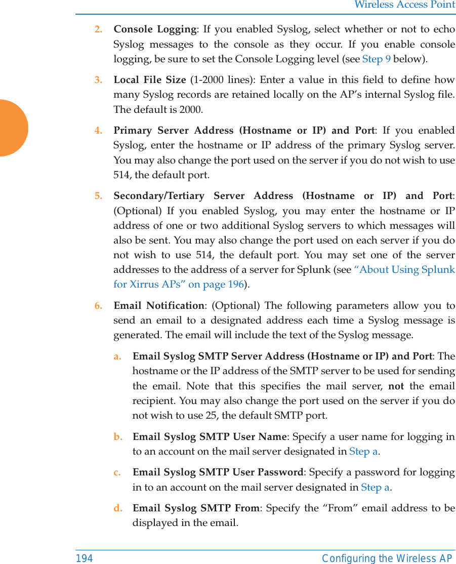 Wireless Access Point194 Configuring the Wireless AP2. Console Logging: If you enabled Syslog, select whether or not to echo Syslog messages to the console as they occur. If you enable console logging, be sure to set the Console Logging level (see Step 9 below). 3. Local File Size (1-2000 lines): Enter a value in this field to define how many Syslog records are retained locally on the AP&rsquo;s internal Syslog file. The default is 2000.4. Primary Server Address (Hostname or IP) and Port: If you enabled Syslog, enter the hostname or IP address of the primary Syslog server. You may also change the port used on the server if you do not wish to use 514, the default port.5. Secondary/Tertiary Server Address (Hostname or IP) and Port: (Optional) If you enabled Syslog, you may enter the hostname or IP address of one or two additional Syslog servers to which messages will also be sent. You may also change the port used on each server if you do not wish to use 514, the default port. You may set one of the server addresses to the address of a server for Splunk (see &ldquo;About Using Splunk for Xirrus APs&rdquo; on page 196). 6. Email Notification: (Optional) The following parameters allow you to send an email to a designated address each time a Syslog message is generated. The email will include the text of the Syslog message. a. Email Syslog SMTP Server Address (Hostname or IP) and Port: The hostname or the IP address of the SMTP server to be used for sending the email. Note that this specifies the mail server, not the email recipient. You may also change the port used on the server if you do not wish to use 25, the default SMTP port.b. Email Syslog SMTP User Name: Specify a user name for logging in to an account on the mail server designated in Step a. c. Email Syslog SMTP User Password: Specify a password for logging in to an account on the mail server designated in Step a. d. Email Syslog SMTP From: Specify the &ldquo;From&rdquo; email address to be displayed in the email.