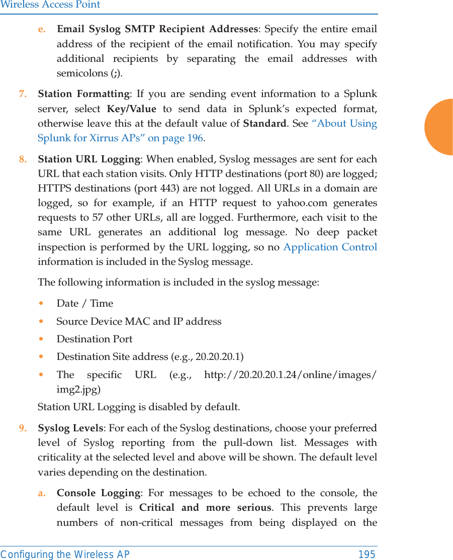 Wireless Access PointConfiguring the Wireless AP 195e. Email Syslog SMTP Recipient Addresses: Specify the entire email address of the recipient of the email notification. You may specify additional recipients by separating the email addresses with semicolons (;).7. Station Formatting: If you are sending event information to a Splunk server, select Key/Value to send data in Splunk&rsquo;s expected format, otherwise leave this at the default value of Standard. See &ldquo;About Using Splunk for Xirrus APs&rdquo; on page 196. 8. Station URL Logging: When enabled, Syslog messages are sent for each URL that each station visits. Only HTTP destinations (port 80) are logged; HTTPS destinations (port 443) are not logged. All URLs in a domain are logged, so for example, if an HTTP request to yahoo.com generates requests to 57 other URLs, all are logged. Furthermore, each visit to the same URL generates an additional log message. No deep packet inspection is performed by the URL logging, so no Application Control information is included in the Syslog message. The following information is included in the syslog message: &bull;Date / Time &bull;Source Device MAC and IP address&bull;Destination Port &bull;Destination Site address (e.g., 20.20.20.1)&bull;The specific URL (e.g., http://20.20.20.1.24/online/images/img2.jpg) Station URL Logging is disabled by default. 9. Syslog Levels: For each of the Syslog destinations, choose your preferred level of Syslog reporting from the pull-down list. Messages with criticality at the selected level and above will be shown. The default level varies depending on the destination. a. Console Logging: For messages to be echoed to the console, the default level is Critical and more serious. This prevents large numbers of non-critical messages from being displayed on the 