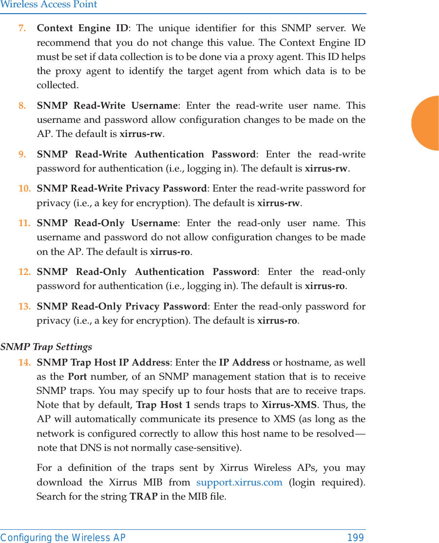 Wireless Access PointConfiguring the Wireless AP 1997. Context Engine ID: The unique identifier for this SNMP server. We recommend that you do not change this value. The Context Engine ID must be set if data collection is to be done via a proxy agent. This ID helps the proxy agent to identify the target agent from which data is to be collected. 8. SNMP Read-Write Username: Enter the read-write user name. This username and password allow configuration changes to be made on the AP. The default is xirrus-rw.9. SNMP Read-Write Authentication Password: Enter the read-write password for authentication (i.e., logging in). The default is xirrus-rw. 10. SNMP Read-Write Privacy Password: Enter the read-write password for privacy (i.e., a key for encryption). The default is xirrus-rw. 11. SNMP Read-Only Username: Enter the read-only user name. This username and password do not allow configuration changes to be made on the AP. The default is xirrus-ro.12. SNMP Read-Only Authentication Password: Enter the read-only password for authentication (i.e., logging in). The default is xirrus-ro. 13. SNMP Read-Only Privacy Password: Enter the read-only password for privacy (i.e., a key for encryption). The default is xirrus-ro. SNMP Trap Settings 14. SNMP Trap Host IP Address: Enter the IP Address or hostname, as well as the Port number, of an SNMP management station that is to receive SNMP traps. You may specify up to four hosts that are to receive traps. Note that by default, Tra p Host  1 sends traps to Xirrus-XMS. Thus, the AP will automatically communicate its presence to XMS (as long as the network is configured correctly to allow this host name to be resolved &mdash; note that DNS is not normally case-sensitive). For a definition of the traps sent by Xirrus Wireless APs, you may download the Xirrus MIB from support.xirrus.com (login required). Search for the string TRAP in the MIB file.