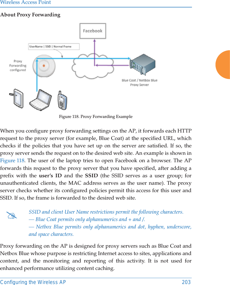 Wireless Access PointConfiguring the Wireless AP 203About Proxy ForwardingFigure 118. Proxy Forwarding ExampleWhen you configure proxy forwarding settings on the AP, it forwards each HTTP request to the proxy server (for example, Blue Coat) at the specified URL, whichchecks if the policies that you have set up on the server are satisfied. If so, the proxy server sends the request on to the desired web site. An example is shown in Figure 118. The user of the laptop tries to open Facebook on a browser. The APforwards this request to the proxy server that you have specified, after adding a prefix with the user&rsquo;s ID and the SSID (the SSID serves as a user group; for unauthenticated clients, the MAC address serves as the user name). The proxy server checks whether its configured policies permit this access for this user and SSID. If so, the frame is forwarded to the desired web site.Proxy forwarding on the AP is designed for proxy servers such as Blue Coat and Netbox Blue whose purpose is restricting Internet access to sites, applications and content, and the monitoring and reporting of this activity. It is not used for enhanced performance utilizing content caching.#SSID and client User Name restrictions permit the following characters.&mdash; Blue Coat permits only alphanumerics and + and /.&mdash; Netbox Blue permits only alphanumerics and dot, hyphen, underscore, and space characters.