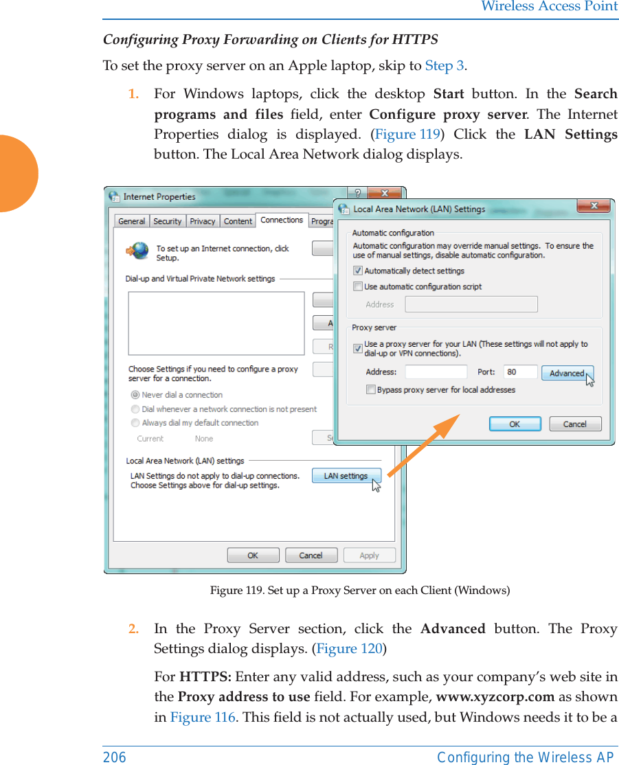 Wireless Access Point206 Configuring the Wireless APConfiguring Proxy Forwarding on Clients for HTTPSTo set the proxy server on an Apple laptop, skip to Step 3.1. For Windows laptops, click the desktop Start button. In the Search programs and files field, enter Configure proxy server. The Internet Properties dialog is displayed. (Figure 119) Click the LAN Settingsbutton. The Local Area Network dialog displays. Figure 119. Set up a Proxy Server on each Client (Windows)2. In the Proxy Server section, click the Advanced  button. The Proxy Settings dialog displays. (Figure 120) For HTTPS: Enter any valid address, such as your company&rsquo;s web site in the Proxy address to use field. For example, www.xyzcorp.com as shown in Figure 116. This field is not actually used, but Windows needs it to be a 