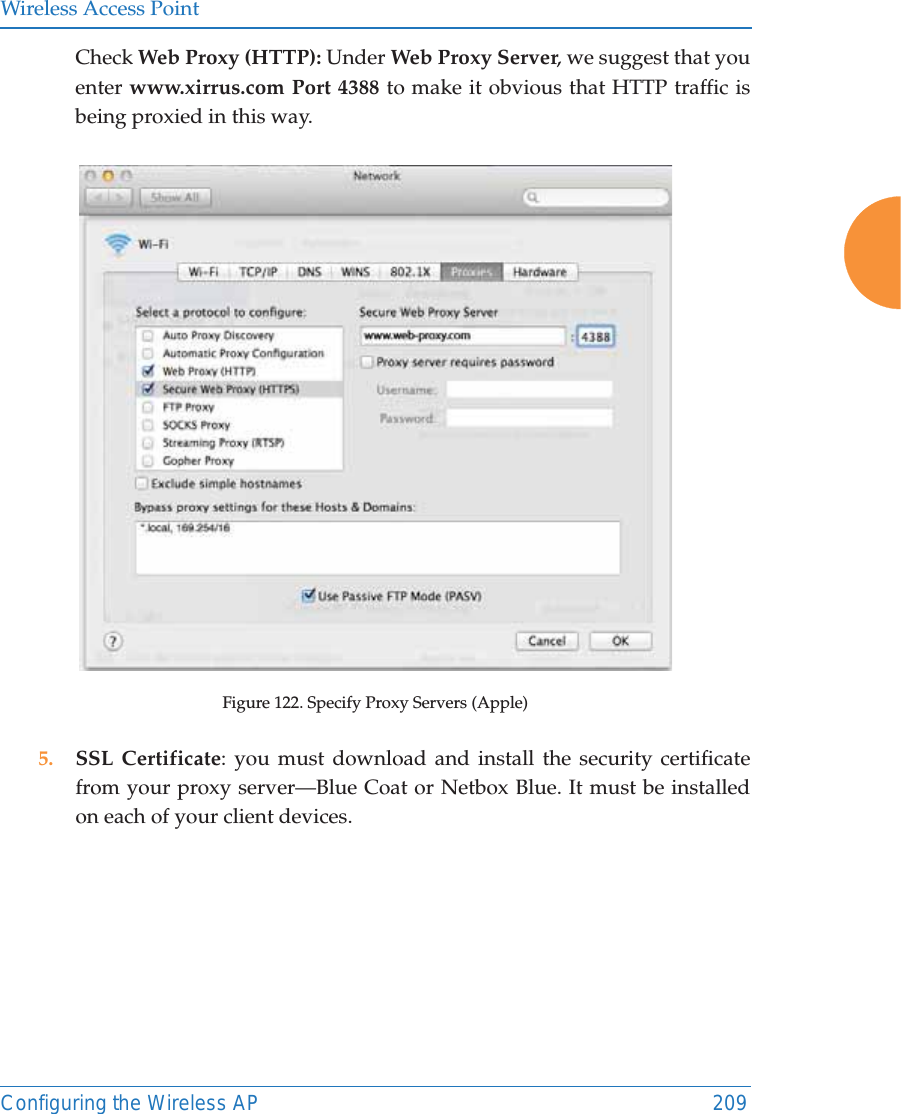 Wireless Access PointConfiguring the Wireless AP 209Check Web Proxy (HTTP): Under Web Proxy Server, we suggest that you enter www.xirrus.com Port 4388 to make it obvious that HTTP traffic is being proxied in this way.Figure 122. Specify Proxy Servers (Apple)5. SSL Certificate: you must download and install the security certificate from your proxy server&mdash;Blue Coat or Netbox Blue. It must be installed on each of your client devices.