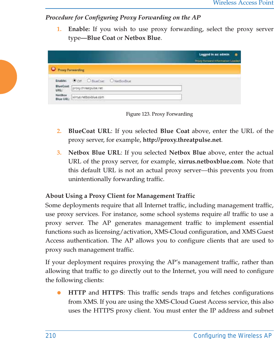 Wireless Access Point210 Configuring the Wireless APProcedure for Configuring Proxy Forwarding on the AP1. Enable:  If you wish to use proxy forwarding, select the proxy server type&mdash;Blue Coat or Netbox Blue.Figure 123. Proxy Forwarding2. BlueCoat URL: If you selected Blue Coat above, enter the URL of the proxy server, for example, http://proxy.threatpulse.net.3. Netbox Blue URL: If you selected Netbox Blue above, enter the actual URL of the proxy server, for example, xirrus.netboxblue.com. Note that this default URL is not an actual proxy server&mdash;this prevents you fromunintentionally forwarding traffic.About Using a Proxy Client for Management Traffic Some deployments require that all Internet traffic, including management traffic, use proxy services. For instance, some school systems require all traffic to use a proxy server. The AP generates management traffic to implement essential functions such as licensing/activation, XMS-Cloud configuration, and XMS Guest Access authentication. The AP allows you to configure clients that are used to proxy such management traffic. If your deployment requires proxying the AP&rsquo;s management traffic, rather than allowing that traffic to go directly out to the Internet, you will need to configure the following clients:zHTTP and HTTPS: This traffic sends traps and fetches configurations from XMS. If you are using the XMS-Cloud Guest Access service, this also uses the HTTPS proxy client. You must enter the IP address and subnet 