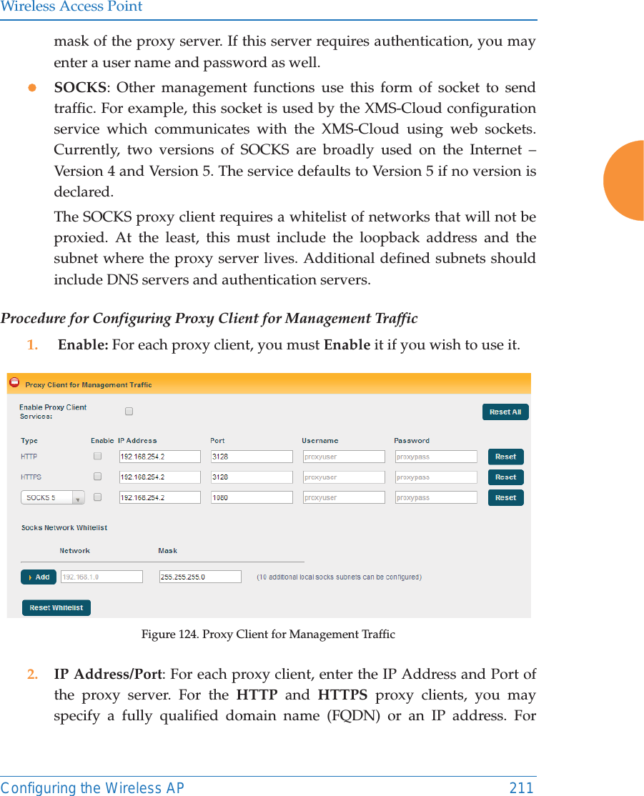 Wireless Access PointConfiguring the Wireless AP 211mask of the proxy server. If this server requires authentication, you may enter a user name and password as well.zSOCKS: Other management functions use this form of socket to send traffic. For example, this socket is used by the XMS-Cloud configuration service which communicates with the XMS-Cloud using web sockets.Currently, two versions of SOCKS are broadly used on the Internet &ndash; Version 4 and Version 5. The service defaults to Version 5 if no version is declared. The SOCKS proxy client requires a whitelist of networks that will not be proxied. At the least, this must include the loopback address and the subnet where the proxy server lives. Additional defined subnets should include DNS servers and authentication servers.Procedure for Configuring Proxy Client for Management Traffic1.  Enable: For each proxy client, you must Enable it if you wish to use it. Figure 124. Proxy Client for Management Traffic2. IP Address/Port: For each proxy client, enter the IP Address and Port of the proxy server. For the HTTP and HTTPS proxy clients, you may specify a fully qualified domain name (FQDN) or an IP address. For 