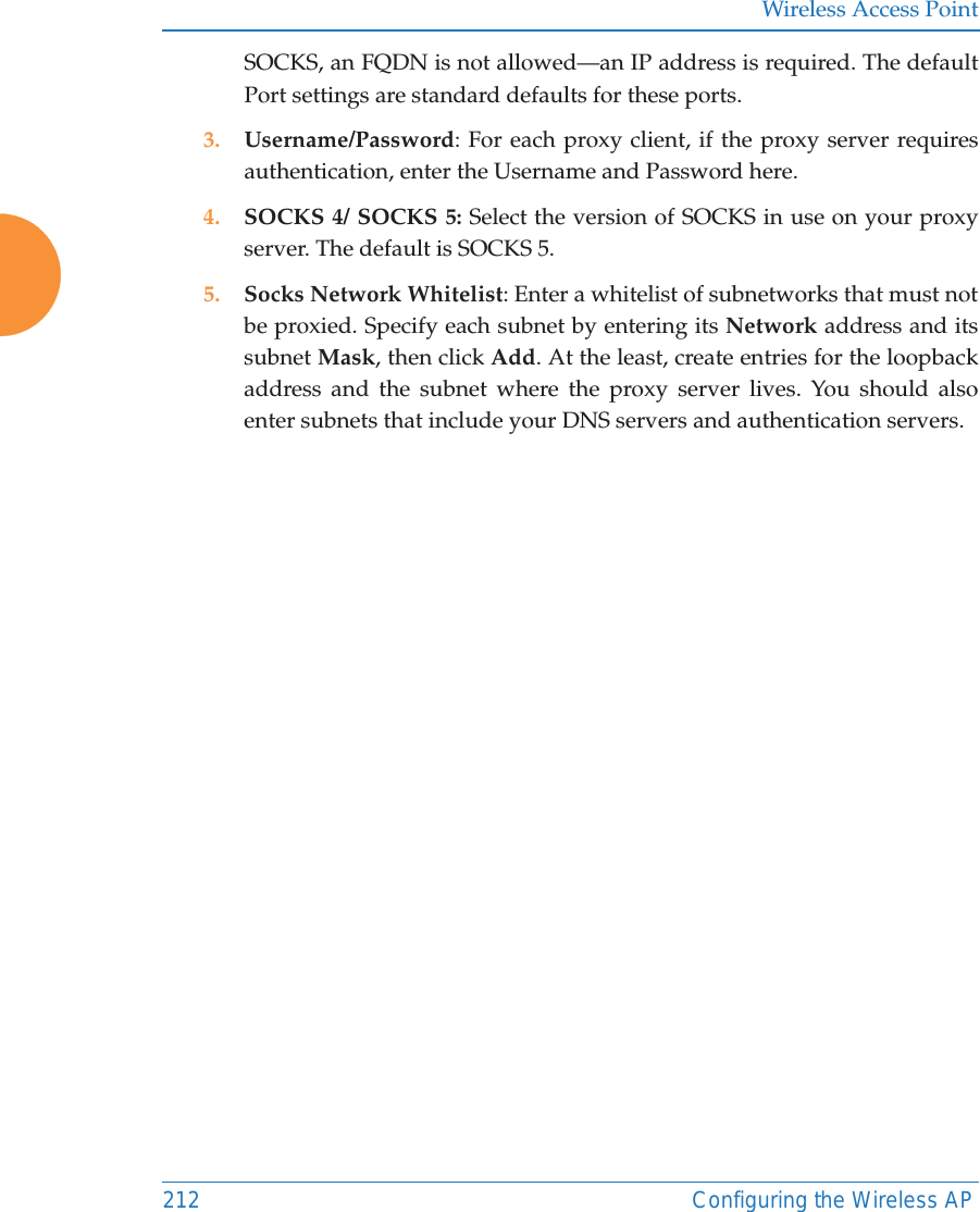 Wireless Access Point212 Configuring the Wireless APSOCKS, an FQDN is not allowed&mdash;an IP address is required. The default Port settings are standard defaults for these ports. 3. Username/Password: For each proxy client, if the proxy server requires authentication, enter the Username and Password here.4. SOCKS 4/ SOCKS 5: Select the version of SOCKS in use on your proxy server. The default is SOCKS 5. 5. Socks Network Whitelist: Enter a whitelist of subnetworks that must not be proxied. Specify each subnet by entering its Network address and its subnet Mask, then click Add. At the least, create entries for the loopback address and the subnet where the proxy server lives. You should also enter subnets that include your DNS servers and authentication servers.