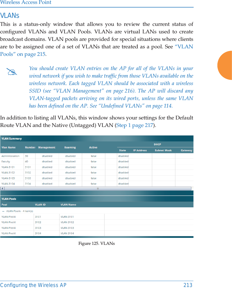 Wireless Access PointConfiguring the Wireless AP 213VLANsThis is a status-only window that allows you to review the current status of configured VLANs and VLAN Pools. VLANs are virtual LANs used to create broadcast domains. VLAN pools are provided for special situations where clients are to be assigned one of a set of VLANs that are treated as a pool. See &ldquo;VLAN Pools&rdquo; on page 215. In addition to listing all VLANs, this window shows your settings for the Default Route VLAN and the Native (Untagged) VLAN (Step 1 page 217).Figure 125. VLANs #You should create VLAN entries on the AP for all of the VLANs in your wired network if you wish to make traffic from those VLANs available on the wireless network. Each tagged VLAN should be associated with a wireless SSID (see &ldquo;VLAN Management&rdquo; on page 216). The AP will discard any VLAN-tagged packets arriving on its wired ports, unless the same VLAN has been defined on the AP. See &ldquo;Undefined VLANs&rdquo; on page 114. 