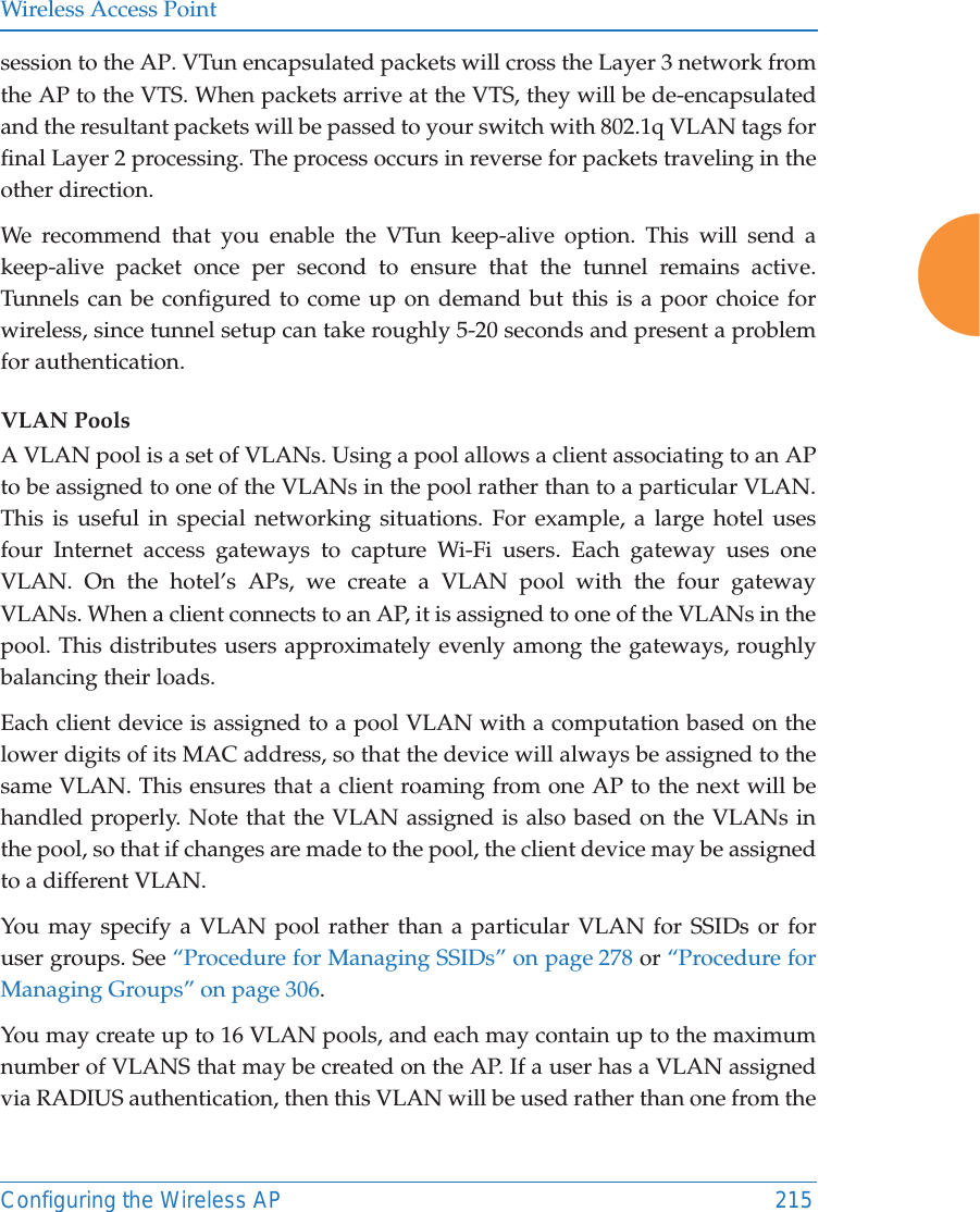 Wireless Access PointConfiguring the Wireless AP 215session to the AP. VTun encapsulated packets will cross the Layer 3 network from the AP to the VTS. When packets arrive at the VTS, they will be de-encapsulated and the resultant packets will be passed to your switch with 802.1q VLAN tags for final Layer 2 processing. The process occurs in reverse for packets traveling in the other direction. We recommend that you enable the VTun keep-alive option. This will send a keep-alive packet once per second to ensure that the tunnel remains active. Tunnels can be configured to come up on demand but this is a poor choice for wireless, since tunnel setup can take roughly 5-20 seconds and present a problem for authentication. VLAN PoolsA VLAN pool is a set of VLANs. Using a pool allows a client associating to an AP to be assigned to one of the VLANs in the pool rather than to a particular VLAN.This is useful in special networking situations. For example, a large hotel uses four Internet access gateways to capture Wi-Fi users. Each gateway uses one VLAN. On the hotel&rsquo;s APs, we create a VLAN pool with the four gateway VLANs. When a client connects to an AP, it is assigned to one of the VLANs in the pool. This distributes users approximately evenly among the gateways, roughly balancing their loads. Each client device is assigned to a pool VLAN with a computation based on thelower digits of its MAC address, so that the device will always be assigned to the same VLAN. This ensures that a client roaming from one AP to the next will be handled properly. Note that the VLAN assigned is also based on the VLANs in the pool, so that if changes are made to the pool, the client device may be assigned to a different VLAN.You may specify a VLAN pool rather than a particular VLAN for SSIDs or foruser groups. See &ldquo;Procedure for Managing SSIDs&rdquo; on page 278 or &ldquo;Procedure for Managing Groups&rdquo; on page 306. You may create up to 16 VLAN pools, and each may contain up to the maximum number of VLANS that may be created on the AP. If a user has a VLAN assigned via RADIUS authentication, then this VLAN will be used rather than one from the 