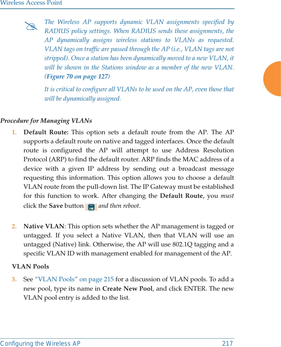 Wireless Access PointConfiguring the Wireless AP 217Procedure for Managing VLANs 1. Default Route: This option sets a default route from the AP. The AP supports a default route on native and tagged interfaces. Once the default route is configured the AP will attempt to use Address Resolution Protocol (ARP) to find the default router. ARP finds the MAC address of a device with a given IP address by sending out a broadcast message requesting this information. This option allows you to choose a default VLAN route from the pull-down list. The IP Gateway must be established for this function to work. After changing the Default Route, you mustclick the Save button  and then reboot. 2. Native VLAN: This option sets whether the AP management is tagged or untagged. If you select a Native VLAN, then that VLAN will use an untagged (Native) link. Otherwise, the AP will use 802.1Q tagging and a specific VLAN ID with management enabled for management of the AP.VLAN Pools3. See &ldquo;VLAN Pools&rdquo; on page 215 for a discussion of VLAN pools. To add a new pool, type its name in Create New Pool, and click ENTER. The new VLAN pool entry is added to the list. #The Wireless AP supports dynamic VLAN assignments specified by RADIUS policy settings. When RADIUS sends these assignments, the AP dynamically assigns wireless stations to VLANs as requested. VLAN tags on traffic are passed through the AP (i.e., VLAN tags are not stripped). Once a station has been dynamically moved to a new VLAN, it will be shown in the Stations window as a member of the new VLAN. (Figure 70 on page 127)It is critical to configure all VLANs to be used on the AP, even those that will be dynamically assigned. 