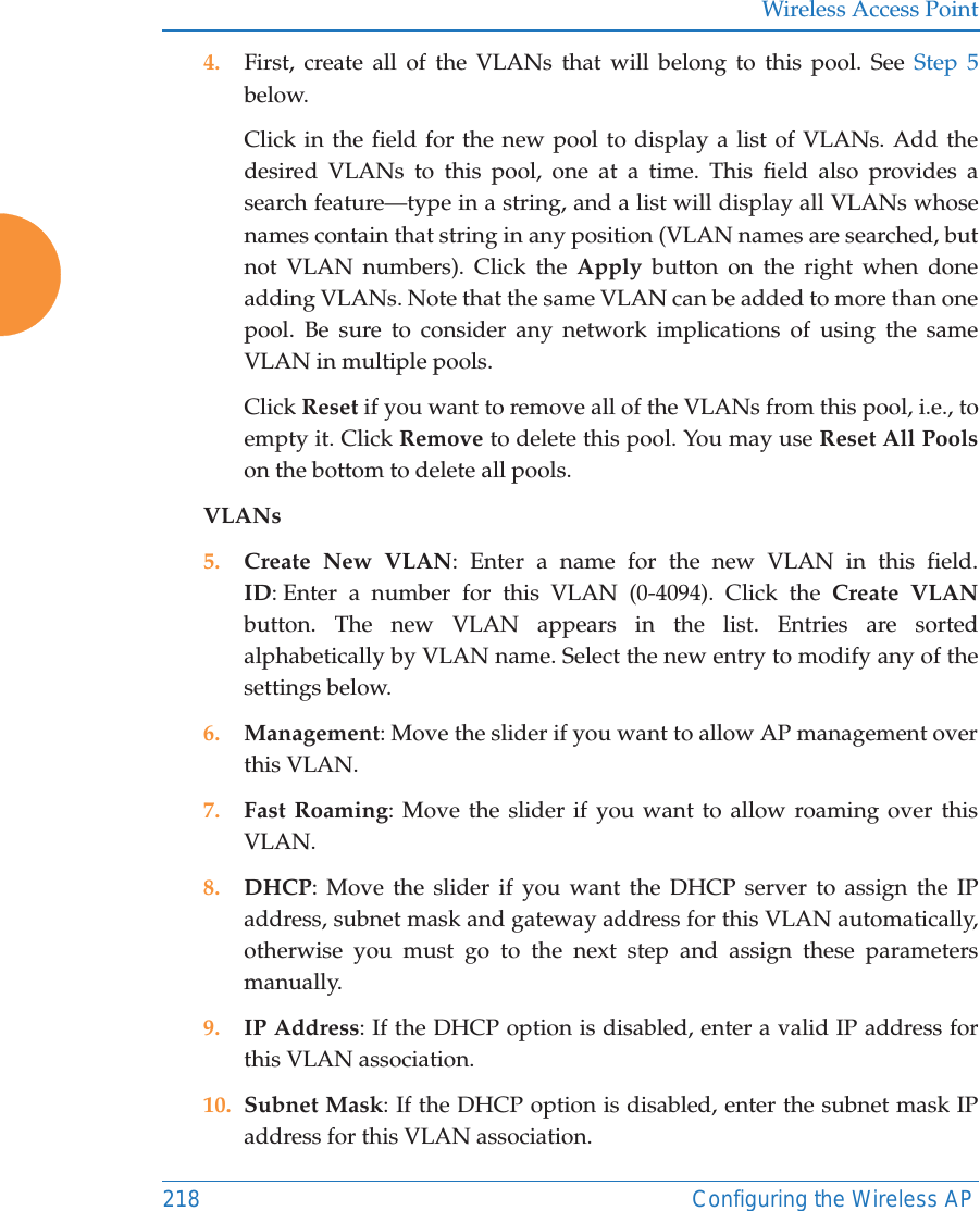 Wireless Access Point218 Configuring the Wireless AP4. First, create all of the VLANs that will belong to this pool. See Step 5 below. Click in the field for the new pool to display a list of VLANs. Add the desired VLANs to this pool, one at a time. This field also provides a search feature&mdash;type in a string, and a list will display all VLANs whose names contain that string in any position (VLAN names are searched, but not VLAN numbers). Click the Apply button on the right when done adding VLANs. Note that the same VLAN can be added to more than one pool. Be sure to consider any network implications of using the same VLAN in multiple pools. Click Reset if you want to remove all of the VLANs from this pool, i.e., to empty it. Click Remove to delete this pool. You may use Reset All Poolson the bottom to delete all pools. VLANs5. Create New VLAN: Enter a name for the new VLAN in this field.ID: Enter a number for this VLAN (0-4094). Click the Create VLAN button. The new VLAN appears in the list. Entries are sorted alphabetically by VLAN name. Select the new entry to modify any of the settings below. 6. Management: Move the slider if you want to allow AP management over this VLAN.7. Fast Roaming: Move the slider if you want to allow roaming over this VLAN.8. DHCP: Move the slider if you want the DHCP server to assign the IP address, subnet mask and gateway address for this VLAN automatically, otherwise you must go to the next step and assign these parameters manually.9. IP Address: If the DHCP option is disabled, enter a valid IP address for this VLAN association.10. Subnet Mask: If the DHCP option is disabled, enter the subnet mask IP address for this VLAN association.