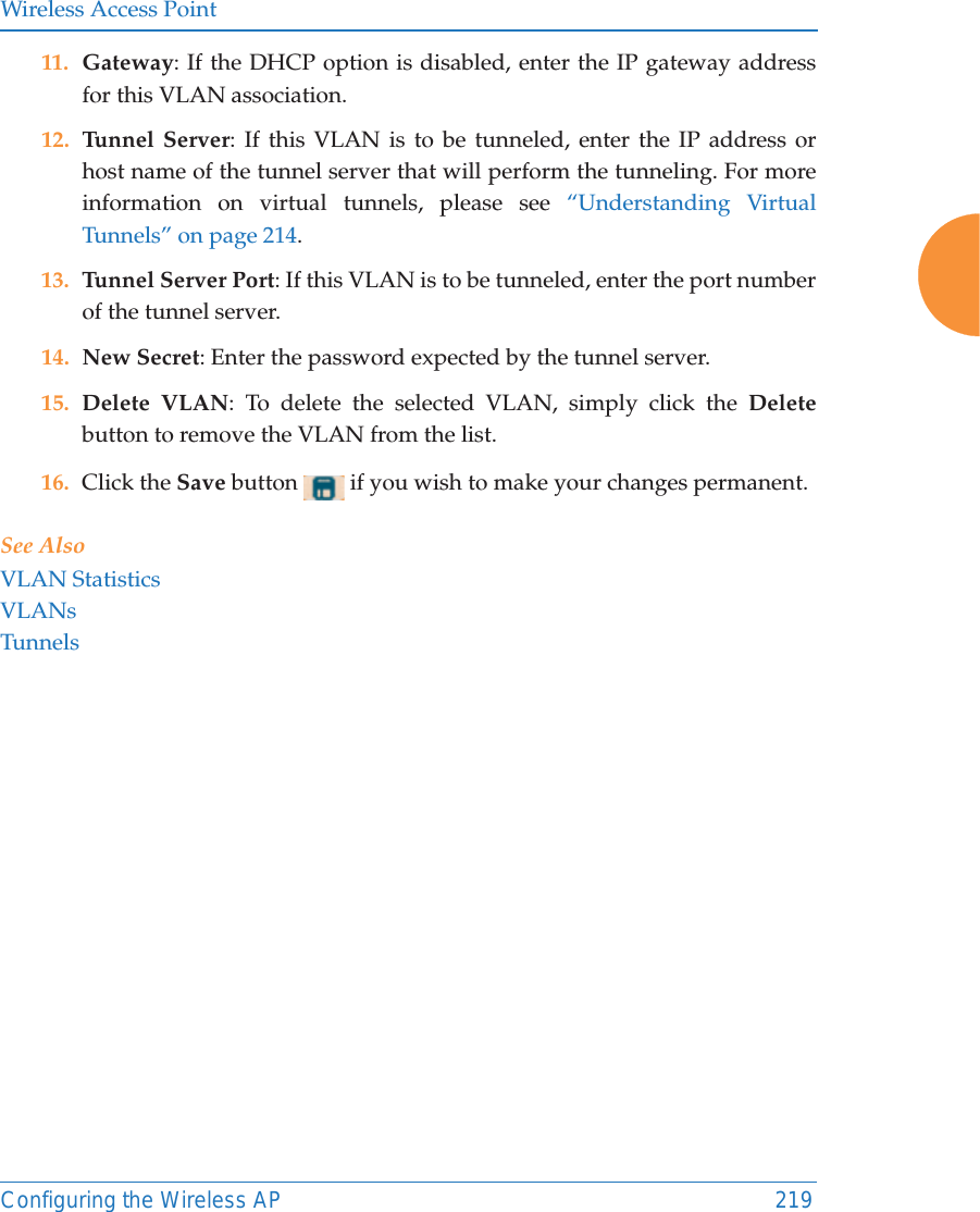 Wireless Access PointConfiguring the Wireless AP 21911. Gateway: If the DHCP option is disabled, enter the IP gateway address for this VLAN association.12. Tunnel Server: If this VLAN is to be tunneled, enter the IP address or host name of the tunnel server that will perform the tunneling. For more information on virtual tunnels, please see &ldquo;Understanding Virtual Tunnels&rdquo; on page 214. 13. Tunnel Server Port: If this VLAN is to be tunneled, enter the port number of the tunnel server. 14. New Secret: Enter the password expected by the tunnel server.15. Delete VLAN: To delete the selected VLAN, simply click the Deletebutton to remove the VLAN from the list.16. Click the Save button   if you wish to make your changes permanent.See AlsoVLAN StatisticsVLANsTunnels