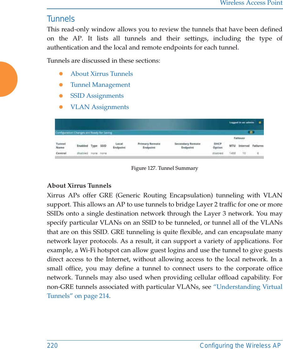 Wireless Access Point220 Configuring the Wireless APTunnelsThis read-only window allows you to review the tunnels that have been defined on the AP. It lists all tunnels and their settings, including the type of authentication and the local and remote endpoints for each tunnel. Tunnels are discussed in these sections:zAbout Xirrus TunnelszTunnel ManagementzSSID AssignmentszVLAN AssignmentsFigure 127. Tunnel SummaryAbout Xirrus Tunnels Xirrus APs offer GRE (Generic Routing Encapsulation) tunneling with VLAN support. This allows an AP to use tunnels to bridge Layer 2 traffic for one or more SSIDs onto a single destination network through the Layer 3 network. You may specify particular VLANs on an SSID to be tunneled, or tunnel all of the VLANs that are on this SSID. GRE tunneling is quite flexible, and can encapsulate many network layer protocols. As a result, it can support a variety of applications. For example, a Wi-Fi hotspot can allow guest logins and use the tunnel to give guests direct access to the Internet, without allowing access to the local network. In a small office, you may define a tunnel to connect users to the corporate office network. Tunnels may also used when providing cellular offload capability. For non-GRE tunnels associated with particular VLANs, see &ldquo;Understanding Virtual Tunnels&rdquo; on page 214. 