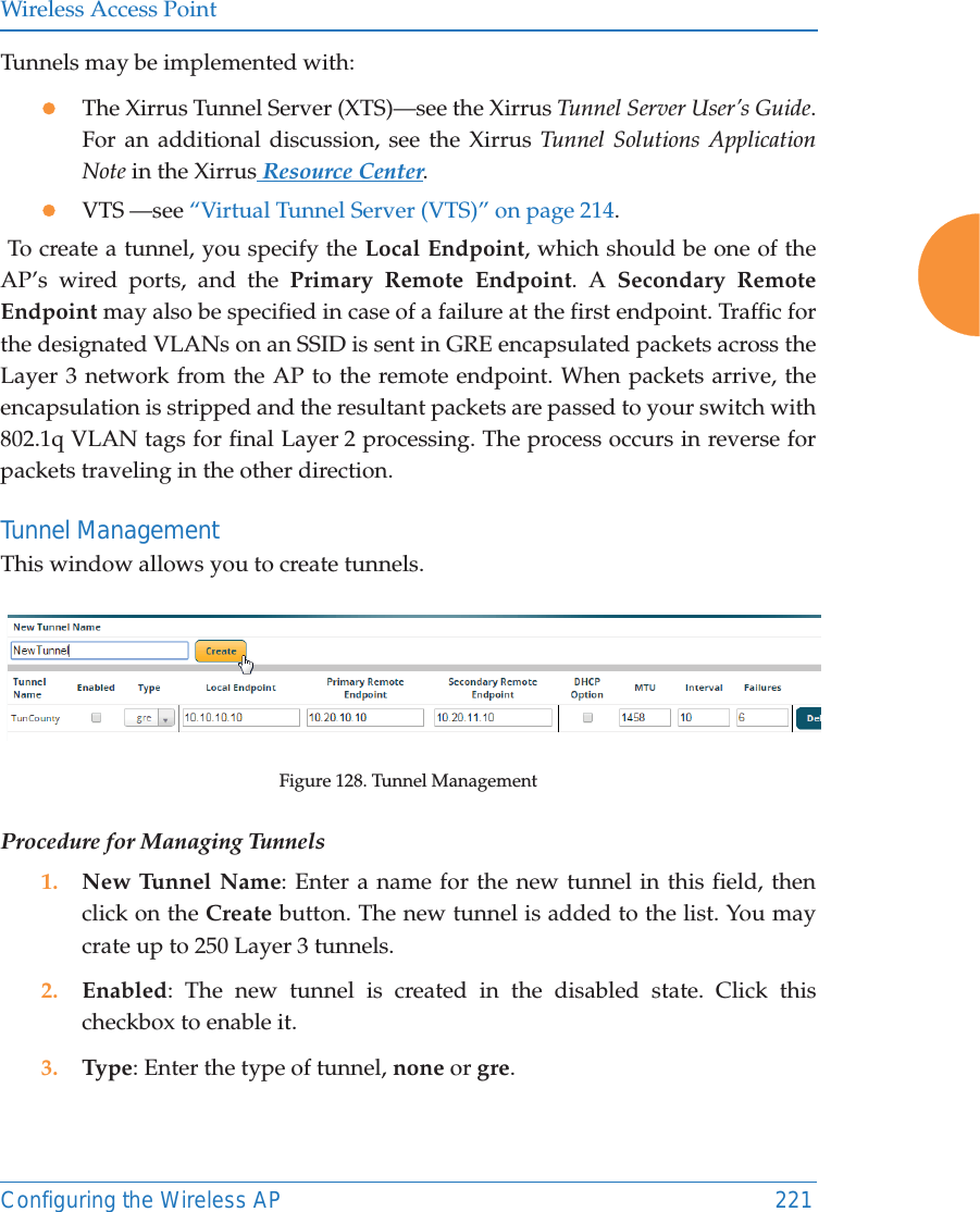Wireless Access PointConfiguring the Wireless AP 221Tunnels may be implemented with:zThe Xirrus Tunnel Server (XTS)&mdash;see the Xirrus Tunnel Server User&rsquo;s Guide. For an additional discussion, see the Xirrus Tunnel Solutions Application Note in the Xirrus Resource Center.zVTS &mdash;see &ldquo;Virtual Tunnel Server (VTS)&rdquo; on page 214. To create a tunnel, you specify the Local Endpoint, which should be one of the AP&rsquo;s wired ports, and the Primary Remote Endpoint. A Secondary Remote Endpoint may also be specified in case of a failure at the first endpoint. Traffic for the designated VLANs on an SSID is sent in GRE encapsulated packets across the Layer 3 network from the AP to the remote endpoint. When packets arrive, the encapsulation is stripped and the resultant packets are passed to your switch with 802.1q VLAN tags for final Layer 2 processing. The process occurs in reverse for packets traveling in the other direction. Tunnel Management This window allows you to create tunnels. Figure 128. Tunnel ManagementProcedure for Managing Tunnels 1. New Tunnel Name: Enter a name for the new tunnel in this field, then click on the Create button. The new tunnel is added to the list. You may crate up to 250 Layer 3 tunnels. 2. Enabled: The new tunnel is created in the disabled state. Click this checkbox to enable it.3. Type: Enter the type of tunnel, none or gre. 