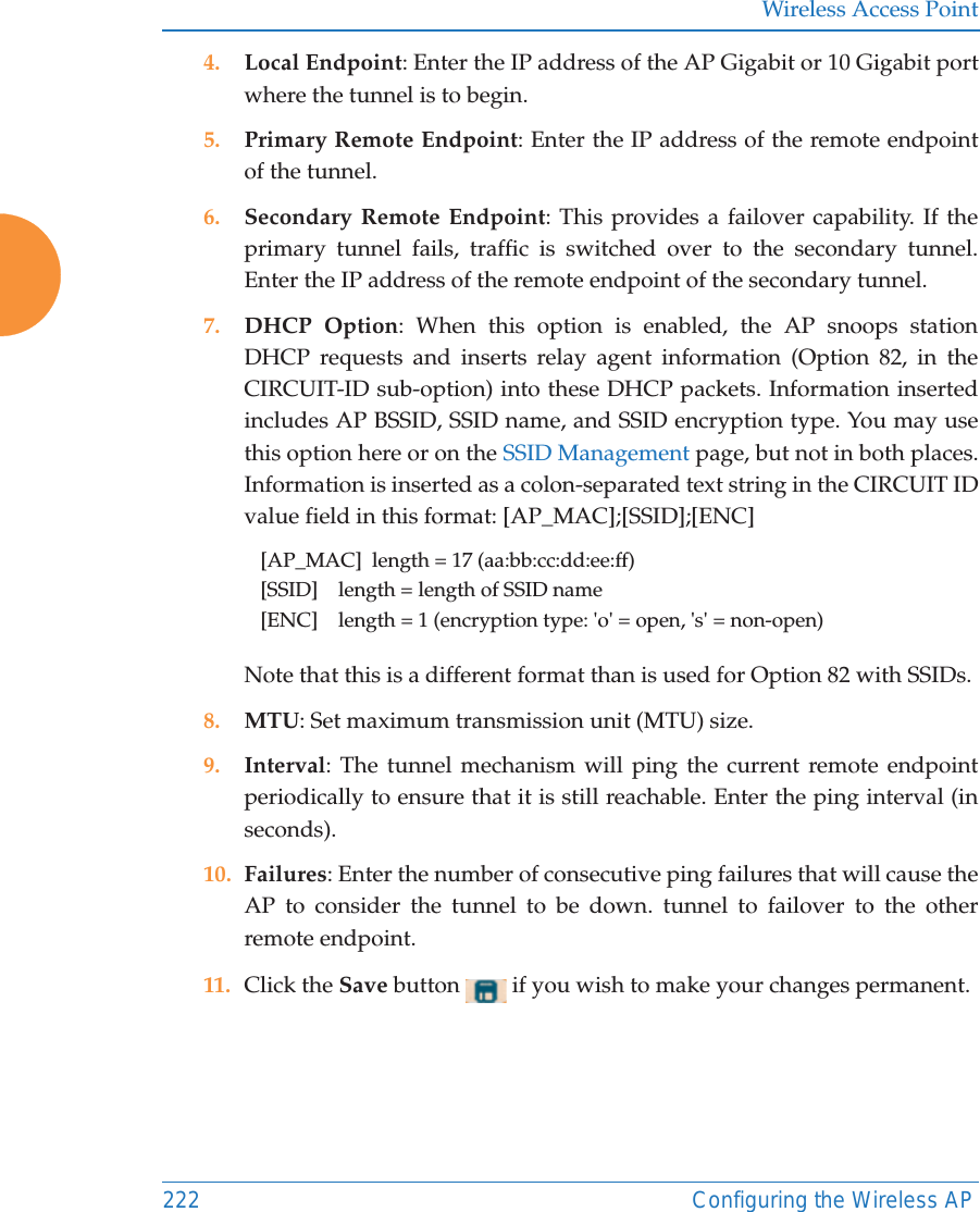 Wireless Access Point222 Configuring the Wireless AP4. Local Endpoint: Enter the IP address of the AP Gigabit or 10 Gigabit port where the tunnel is to begin.5. Primary Remote Endpoint: Enter the IP address of the remote endpoint of the tunnel.6. Secondary Remote Endpoint: This provides a failover capability. If the primary tunnel fails, traffic is switched over to the secondary tunnel. Enter the IP address of the remote endpoint of the secondary tunnel.7. DHCP Option: When this option is enabled, the AP snoops station DHCP requests and inserts relay agent information (Option 82, in the CIRCUIT-ID sub-option) into these DHCP packets. Information inserted includes AP BSSID, SSID name, and SSID encryption type. You may use this option here or on the SSID Management page, but not in both places.Information is inserted as a colon-separated text string in the CIRCUIT ID value field in this format: [AP_MAC];[SSID];[ENC][AP_MAC]  length = 17 (aa:bb:cc:dd:ee:ff)[SSID]    length = length of SSID name[ENC]    length = 1 (encryption type: 'o' = open, 's' = non-open)Note that this is a different format than is used for Option 82 with SSIDs.8. MTU: Set maximum transmission unit (MTU) size. 9. Interval: The tunnel mechanism will ping the current remote endpoint periodically to ensure that it is still reachable. Enter the ping interval (in seconds).10. Failures: Enter the number of consecutive ping failures that will cause the AP to consider the tunnel to be down. tunnel to failover to the other remote endpoint.11. Click the Save button   if you wish to make your changes permanent.