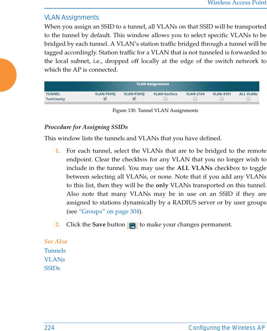 Wireless Access Point224 Configuring the Wireless APVLAN AssignmentsWhen you assign an SSID to a tunnel, all VLANs on that SSID will be transported to the tunnel by default. This window allows you to select specific VLANs to be bridged by each tunnel. A VLAN&rsquo;s station traffic bridged through a tunnel will be tagged accordingly. Station traffic for a VLAN that is not tunneled is forwarded to the local subnet, i.e., dropped off locally at the edge of the switch network to which the AP is connected. Figure 130. Tunnel VLAN AssignmentsProcedure for Assigning SSIDs This window lists the tunnels and VLANs that you have defined. 1. For each tunnel, select the VLANs that are to be bridged to the remote endpoint. Clear the checkbox for any VLAN that you no longer wish to include in the tunnel. You may use the ALL VLANs checkbox to toggle between selecting all VLANs, or none. Note that if you add any VLANs to this list, then they will be the only VLANs transported on this tunnel. Also note that many VLANs may be in use on an SSID if they are assigned to stations dynamically by a RADIUS server or by user groups (see &ldquo;Groups&rdquo; on page 304).2. Click the Save button   to make your changes permanent.See AlsoTunnelsVLANsSSIDs