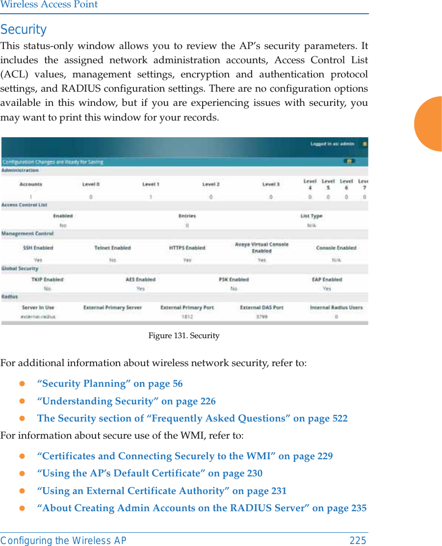 Wireless Access PointConfiguring the Wireless AP 225SecurityThis status-only window allows you to review the AP&rsquo;s security parameters. It includes the assigned network administration accounts, Access Control List (ACL) values, management settings, encryption and authentication protocol settings, and RADIUS configuration settings. There are no configuration options available in this window, but if you are experiencing issues with security, you may want to print this window for your records.Figure 131. Security For additional information about wireless network security, refer to:z&ldquo;Security Planning&rdquo; on page 56z&ldquo;Understanding Security&rdquo; on page 226zThe Security section of &ldquo;Frequently Asked Questions&rdquo; on page 522For information about secure use of the WMI, refer to:z&ldquo;Certificates and Connecting Securely to the WMI&rdquo; on page 229z&ldquo;Using the AP&rsquo;s Default Certificate&rdquo; on page 230z&ldquo;Using an External Certificate Authority&rdquo; on page 231z&ldquo;About Creating Admin Accounts on the RADIUS Server&rdquo; on page 235