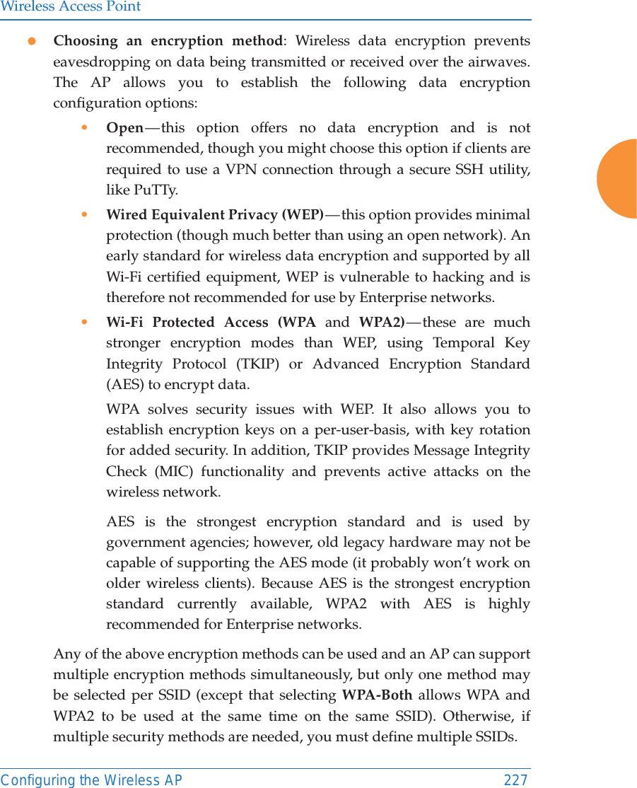Wireless Access PointConfiguring the Wireless AP 227zChoosing an encryption method: Wireless data encryption prevents eavesdropping on data being transmitted or received over the airwaves. The AP allows you to establish the following data encryption configuration options:&bull;Open &mdash; this option offers no data encryption and is not recommended, though you might choose this option if clients are required to use a VPN connection through a secure SSH utility, like PuTTy.&bull;Wired Equivalent Privacy (WEP) &mdash; this option provides minimal protection (though much better than using an open network). An early standard for wireless data encryption and supported by all Wi-Fi certified equipment, WEP is vulnerable to hacking and is therefore not recommended for use by Enterprise networks.&bull;Wi-Fi Protected Access (WPA and WPA2) &mdash; these  are  much stronger encryption modes than WEP, using Temporal Key Integrity Protocol (TKIP) or Advanced Encryption Standard (AES) to encrypt data.WPA solves security issues with WEP. It also allows you to establish encryption keys on a per-user-basis, with key rotation for added security. In addition, TKIP provides Message Integrity Check (MIC) functionality and prevents active attacks on the wireless network.AES is the strongest encryption standard and is used by government agencies; however, old legacy hardware may not be capable of supporting the AES mode (it probably won&rsquo;t work on older wireless clients). Because AES is the strongest encryption standard currently available, WPA2 with AES is highly recommended for Enterprise networks. Any of the above encryption methods can be used and an AP can support multiple encryption methods simultaneously, but only one method may be selected per SSID (except that selecting WPA-Both allows WPA and WPA2 to be used at the same time on the same SSID). Otherwise, if multiple security methods are needed, you must define multiple SSIDs.