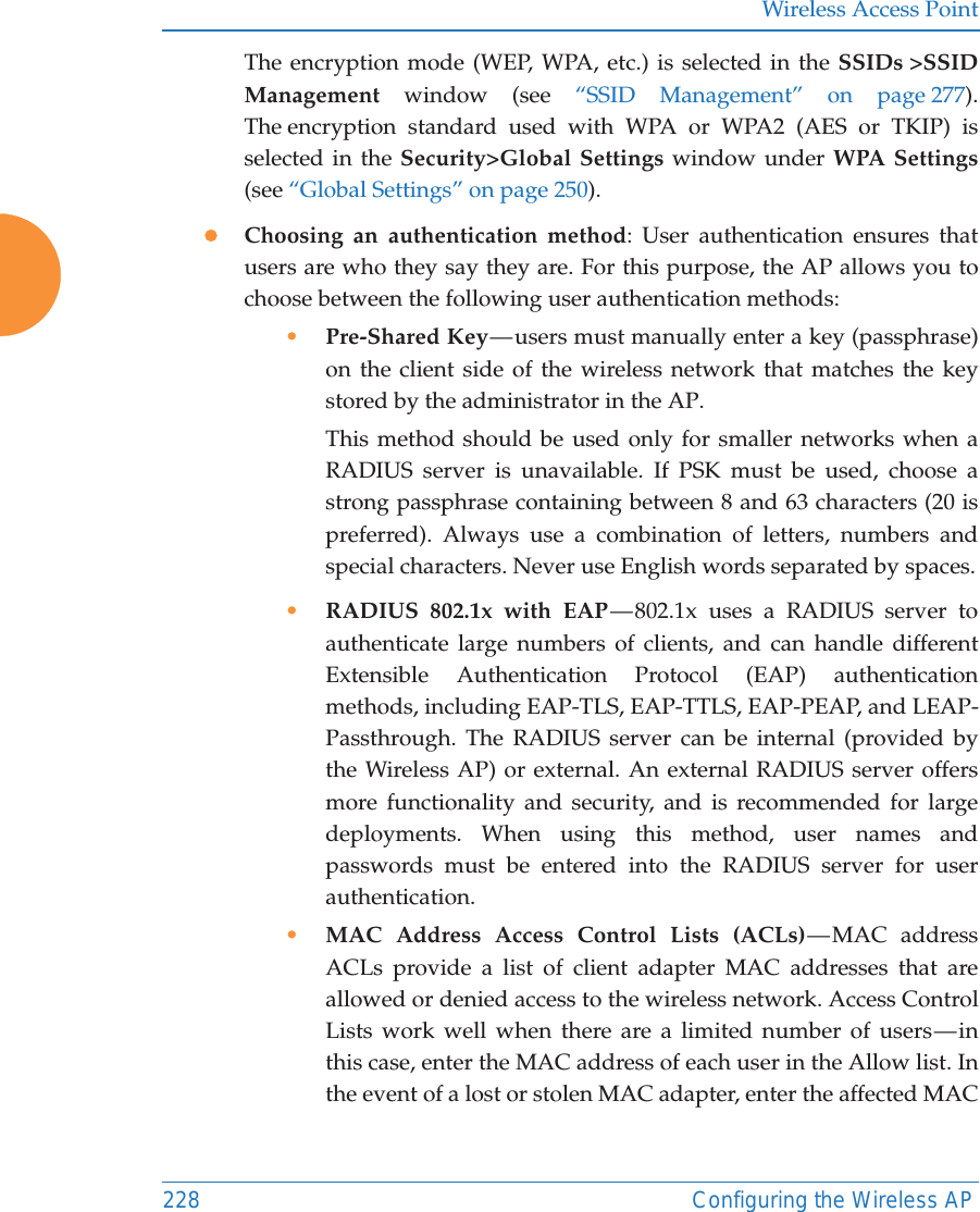 Wireless Access Point228 Configuring the Wireless APThe encryption mode (WEP, WPA, etc.) is selected in the SSIDs >SSID Management window (see &ldquo;SSID Management&rdquo; on page 277). The encryption standard used with WPA or WPA2 (AES or TKIP) is selected in the Security>Global Settings window under WPA Settings(see &ldquo;Global Settings&rdquo; on page 250). zChoosing an authentication method: User authentication ensures that users are who they say they are. For this purpose, the AP allows you to choose between the following user authentication methods:&bull;Pre-Shared Key &mdash; users must manually enter a key (passphrase) on the client side of the wireless network that matches the key stored by the administrator in the AP.This method should be used only for smaller networks when a RADIUS server is unavailable. If PSK must be used, choose a strong passphrase containing between 8 and 63 characters (20 is preferred). Always use a combination of letters, numbers and special characters. Never use English words separated by spaces.&bull;RADIUS 802.1x with EAP &mdash; 802.1x uses a RADIUS server to authenticate large numbers of clients, and can handle different Extensible Authentication Protocol (EAP) authentication methods, including EAP-TLS, EAP-TTLS, EAP-PEAP, and LEAP-Passthrough. The RADIUS server can be internal (provided by the Wireless AP) or external. An external RADIUS server offers more functionality and security, and is recommended for large deployments. When using this method, user names and passwords must be entered into the RADIUS server for user authentication.&bull;MAC Address Access Control Lists (ACLs) &mdash; MAC  address ACLs provide a list of client adapter MAC addresses that are allowed or denied access to the wireless network. Access Control Lists work well when there are a limited number of users &mdash; in this case, enter the MAC address of each user in the Allow list. In the event of a lost or stolen MAC adapter, enter the affected MAC 