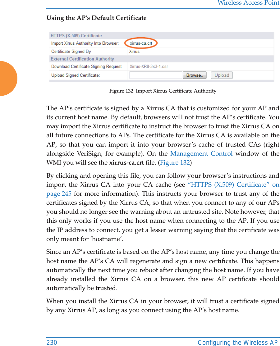 Wireless Access Point230 Configuring the Wireless APUsing the AP&rsquo;s Default CertificateFigure 132. Import Xirrus Certificate Authority The AP&rsquo;s certificate is signed by a Xirrus CA that is customized for your AP and its current host name. By default, browsers will not trust the AP&rsquo;s certificate. You may import the Xirrus certificate to instruct the browser to trust the Xirrus CA on all future connections to APs. The certificate for the Xirrus CA is available on the AP, so that you can import it into your browser&rsquo;s cache of trusted CAs (right alongside VeriSign, for example). On the Management Control window of the WMI you will see the xirrus-ca.crt file. (Figure 132) By clicking and opening this file, you can follow your browser&rsquo;s instructions and import the Xirrus CA into your CA cache (see &ldquo;HTTPS (X.509) Certificate&rdquo; on page 245 for more information). This instructs your browser to trust any of the certificates signed by the Xirrus CA, so that when you connect to any of our APs you should no longer see the warning about an untrusted site. Note however, that this only works if you use the host name when connecting to the AP. If you use the IP address to connect, you get a lesser warning saying that the certificate was only meant for &lsquo;hostname&rsquo;.Since an AP&rsquo;s certificate is based on the AP&rsquo;s host name, any time you change the host name the AP&rsquo;s CA will regenerate and sign a new certificate. This happens automatically the next time you reboot after changing the host name. If you have already installed the Xirrus CA on a browser, this new AP certificate should automatically be trusted. When you install the Xirrus CA in your browser, it will trust a certificate signed by any Xirrus AP, as long as you connect using the AP&rsquo;s host name. 