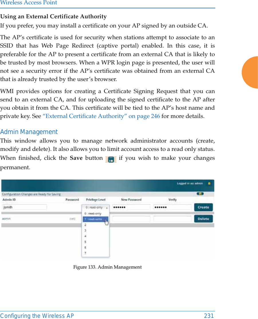 Wireless Access PointConfiguring the Wireless AP 231Using an External Certificate AuthorityIf you prefer, you may install a certificate on your AP signed by an outside CA. The AP&rsquo;s certificate is used for security when stations attempt to associate to an SSID that has Web Page Redirect (captive portal) enabled. In this case, it is preferable for the AP to present a certificate from an external CA that is likely to be trusted by most browsers. When a WPR login page is presented, the user will not see a security error if the AP&rsquo;s certificate was obtained from an external CA that is already trusted by the user&rsquo;s browser. WMI provides options for creating a Certificate Signing Request that you can send to an external CA, and for uploading the signed certificate to the AP after you obtain it from the CA. This certificate will be tied to the AP&rsquo;s host name and private key. See &ldquo;External Certificate Authority&rdquo; on page 246 for more details. Admin ManagementThis window allows you to manage network administrator accounts (create, modify and delete). It also allows you to limit account access to a read only status. When finished, click the Save  button   if you wish to make your changes permanent.Figure 133. Admin Management 