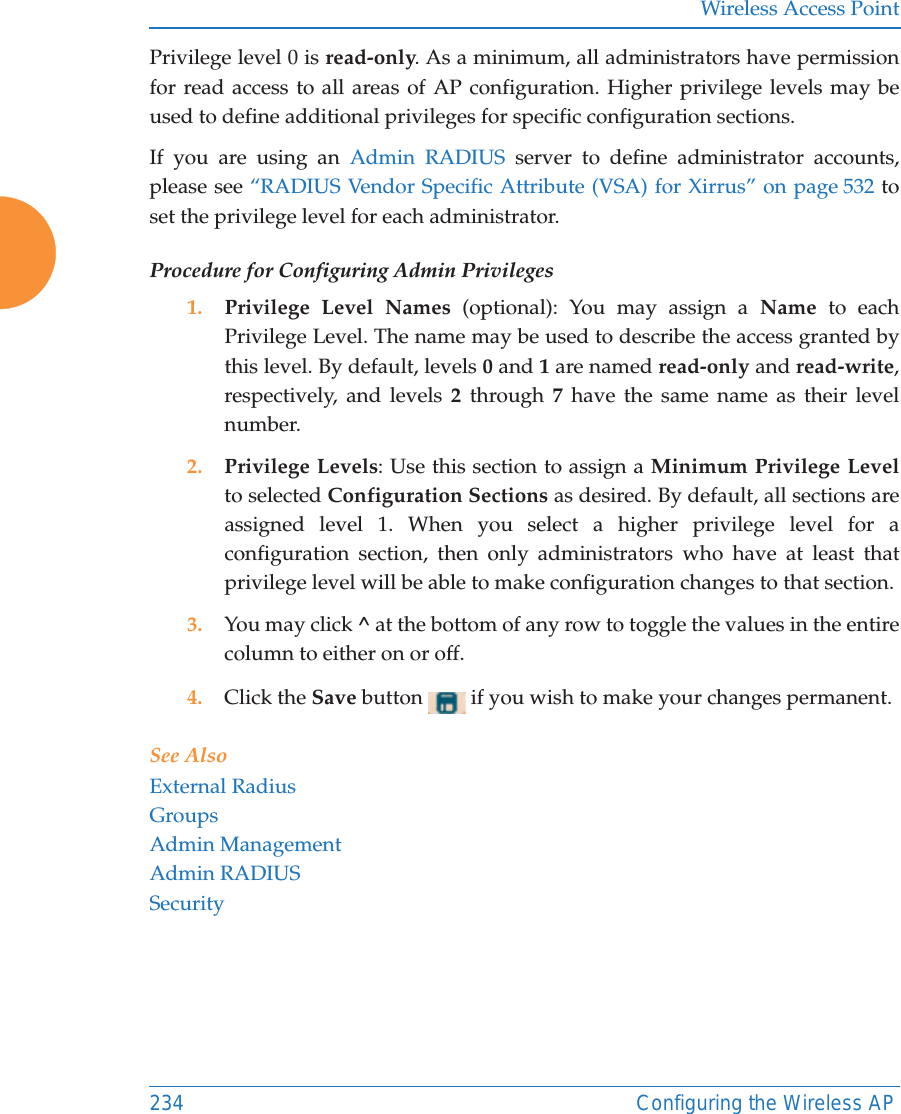 Wireless Access Point234 Configuring the Wireless APPrivilege level 0 is read-only. As a minimum, all administrators have permission for read access to all areas of AP configuration. Higher privilege levels may be used to define additional privileges for specific configuration sections. If you are using an Admin RADIUS server to define administrator accounts, please see &ldquo;RADIUS Vendor Specific Attribute (VSA) for Xirrus&rdquo; on page 532 to set the privilege level for each administrator.Procedure for Configuring Admin Privileges1. Privilege Level Names (optional): You may assign a Name to each Privilege Level. The name may be used to describe the access granted by this level. By default, levels 0 and 1 are named read-only and read-write, respectively, and levels 2 through 7 have the same name as their level number.2. Privilege Levels: Use this section to assign a Minimum Privilege Levelto selected Configuration Sections as desired. By default, all sections are assigned level 1. When you select a higher privilege level for a configuration section, then only administrators who have at least that privilege level will be able to make configuration changes to that section. 3. You may click ^ at the bottom of any row to toggle the values in the entire column to either on or off. 4. Click the Save button   if you wish to make your changes permanent.See AlsoExternal RadiusGroupsAdmin ManagementAdmin RADIUSSecurity