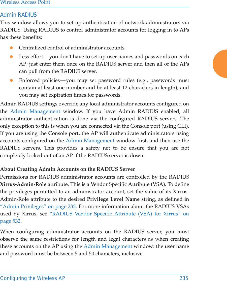 Wireless Access PointConfiguring the Wireless AP 235Admin RADIUSThis window allows you to set up authentication of network administrators via RADIUS. Using RADIUS to control administrator accounts for logging in to APs has these benefits: zCentralized control of administrator accounts. zLess effort &mdash; you don't have to set up user names and passwords on each AP; just enter them once on the RADIUS server and then all of the APs can pull from the RADIUS server. zEnforced policies &mdash; you may set password rules (e.g., passwords must contain at least one number and be at least 12 characters in length), and you may set expiration times for passwords. Admin RADIUS settings override any local administrator accounts configured on the  Admin Management window. If you have Admin RADIUS enabled, all administrator authentication is done via the configured RADIUS servers. The only exception to this is when you are connected via the Console port (using CLI). If you are using the Console port, the AP will authenticate administrators using accounts configured on the Admin Management window first, and then use the RADIUS servers. This provides a safety net to be ensure that you are not completely locked out of an AP if the RADIUS server is down.About Creating Admin Accounts on the RADIUS Server Permissions for RADIUS administrator accounts are controlled by the RADIUS Xirrus-Admin-Role attribute. This is a Vendor Specific Attribute (VSA). To define the privileges permitted to an administrator account, set the value of its Xirrus-Admin-Role attribute to the desired Privilege Level Name string, as defined in &ldquo;Admin Privileges&rdquo; on page 233. For more information about the RADIUS VSAs used by Xirrus, see &ldquo;RADIUS Vendor Specific Attribute (VSA) for Xirrus&rdquo; on page 532. When configuring administrator accounts on the RADIUS server, you must observe the same restrictions for length and legal characters as when creating these accounts on the AP using the Admin Management window: the user name and password must be between 5 and 50 characters, inclusive. 