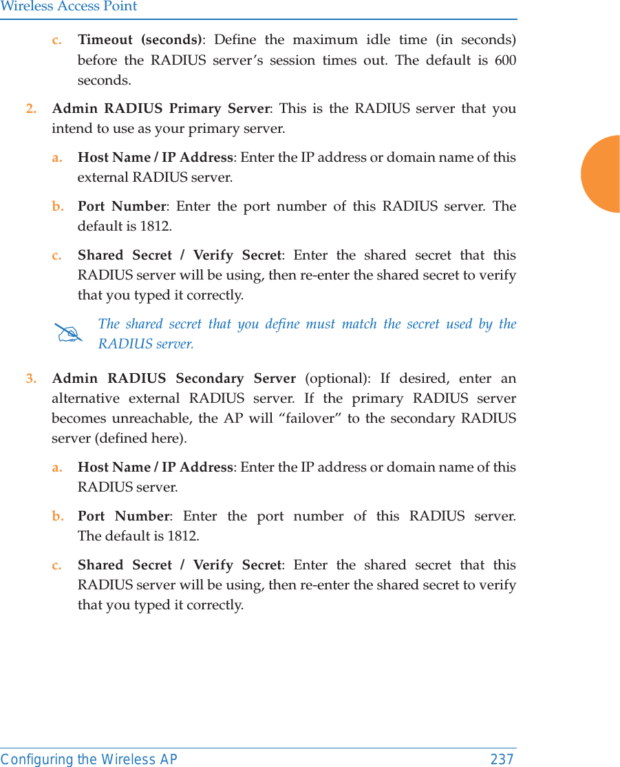 Wireless Access PointConfiguring the Wireless AP 237c. Timeout (seconds): Define the maximum idle time (in seconds) before the RADIUS server&rsquo;s session times out. The default is 600 seconds.2. Admin RADIUS Primary Server: This is the RADIUS server that you intend to use as your primary server.a. Host Name / IP Address: Enter the IP address or domain name of this external RADIUS server.b. Port Number: Enter the port number of this RADIUS server. The default is 1812.c. Shared Secret / Verify Secret: Enter the shared secret that this RADIUS server will be using, then re-enter the shared secret to verify that you typed it correctly.3. Admin RADIUS Secondary Server (optional): If desired, enter an alternative external RADIUS server. If the primary RADIUS server becomes unreachable, the AP will &ldquo;failover&rdquo; to the secondary RADIUS server (defined here).a. Host Name / IP Address: Enter the IP address or domain name of this RADIUS server.b. Port Number: Enter the port number of this RADIUS server. The default is 1812.c. Shared Secret / Verify Secret: Enter the shared secret that this RADIUS server will be using, then re-enter the shared secret to verify that you typed it correctly.#The shared secret that you define must match the secret used by the RADIUS server.